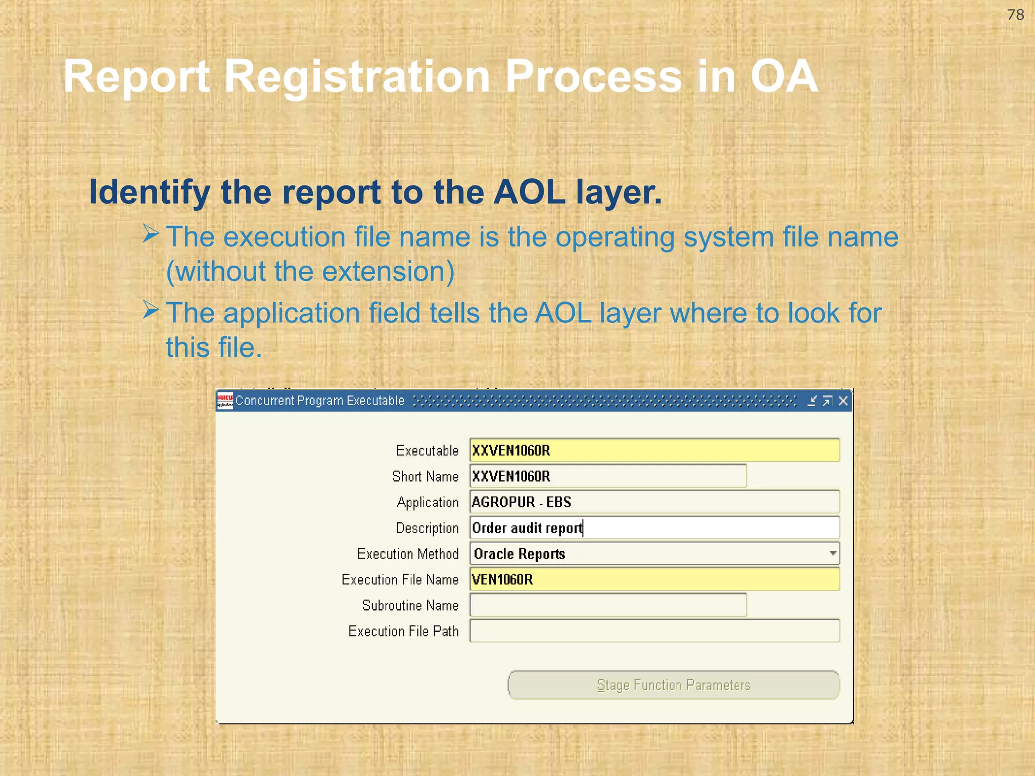 78 
Report Registration Process in OA 
Identify the report to the AOL layer. 
The execution file name is the operating system file name 
(without the extension) 
The application field tells the AOL layer where to look for 
this file. 
 