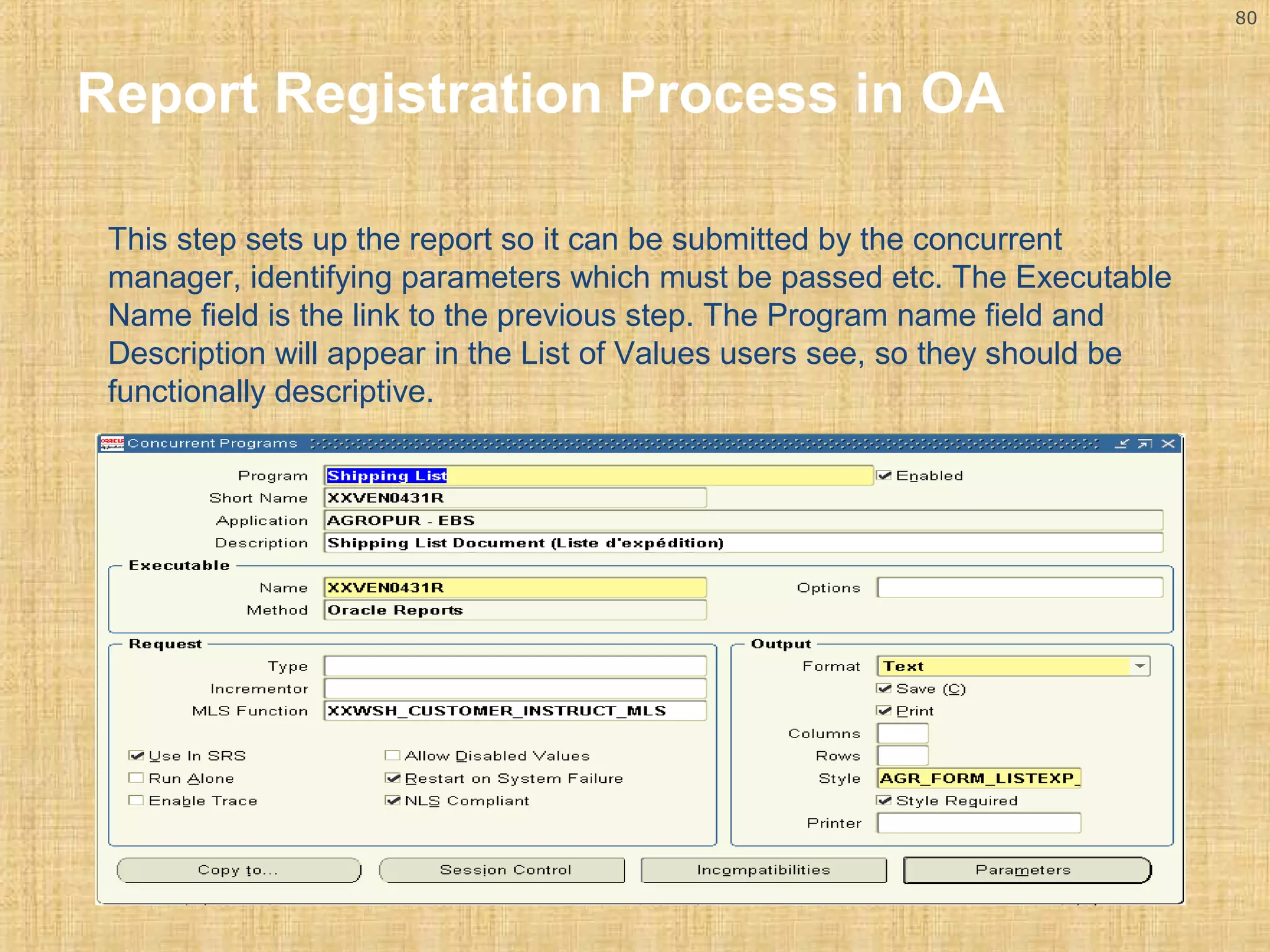 80 
Report Registration Process in OA 
This step sets up the report so it can be submitted by the concurrent 
manager, identifying parameters which must be passed etc. The Executable 
Name field is the link to the previous step. The Program name field and 
Description will appear in the List of Values users see, so they should be 
functionally descriptive. 
 