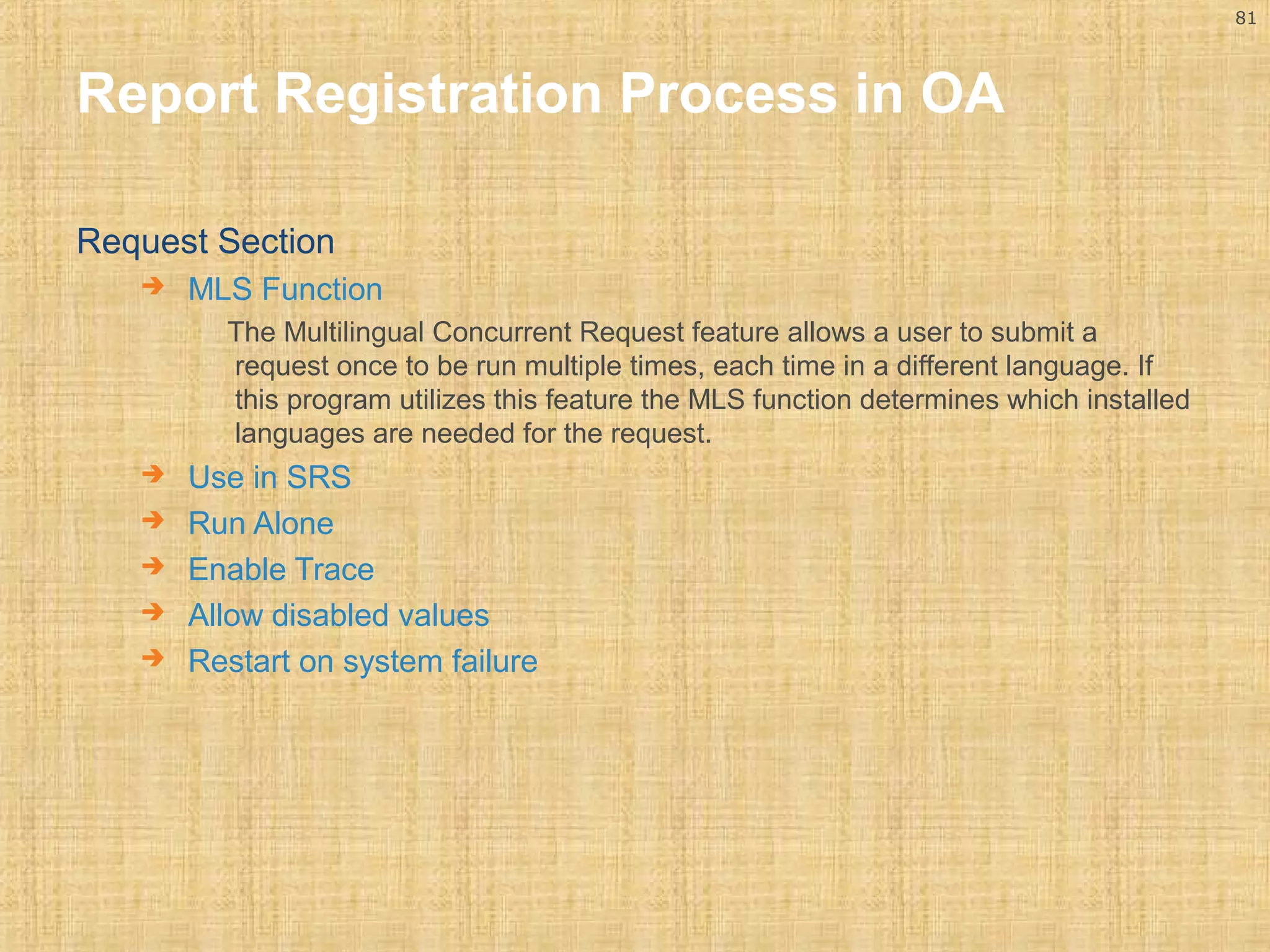 81 
Report Registration Process in OA 
Request Section 
 MLS Function 
The Multilingual Concurrent Request feature allows a user to submit a 
request once to be run multiple times, each time in a different language. If 
this program utilizes this feature the MLS function determines which installed 
languages are needed for the request. 
 Use in SRS 
 Run Alone 
 Enable Trace 
 Allow disabled values 
 Restart on system failure 
 