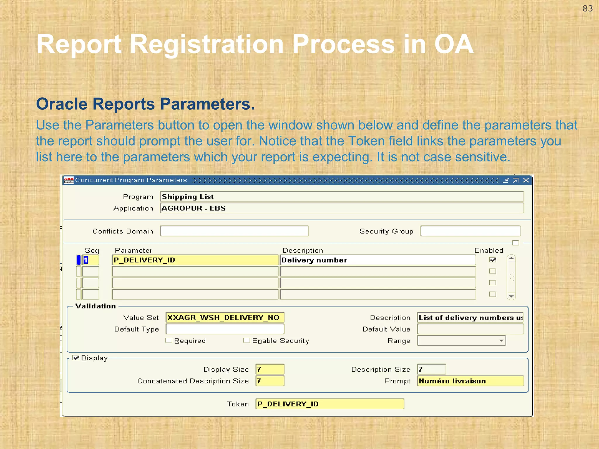 83 
Report Registration Process in OA 
Oracle Reports Parameters. 
Use the Parameters button to open the window shown below and define the parameters that 
the report should prompt the user for. Notice that the Token field links the parameters you 
list here to the parameters which your report is expecting. It is not case sensitive. 
 