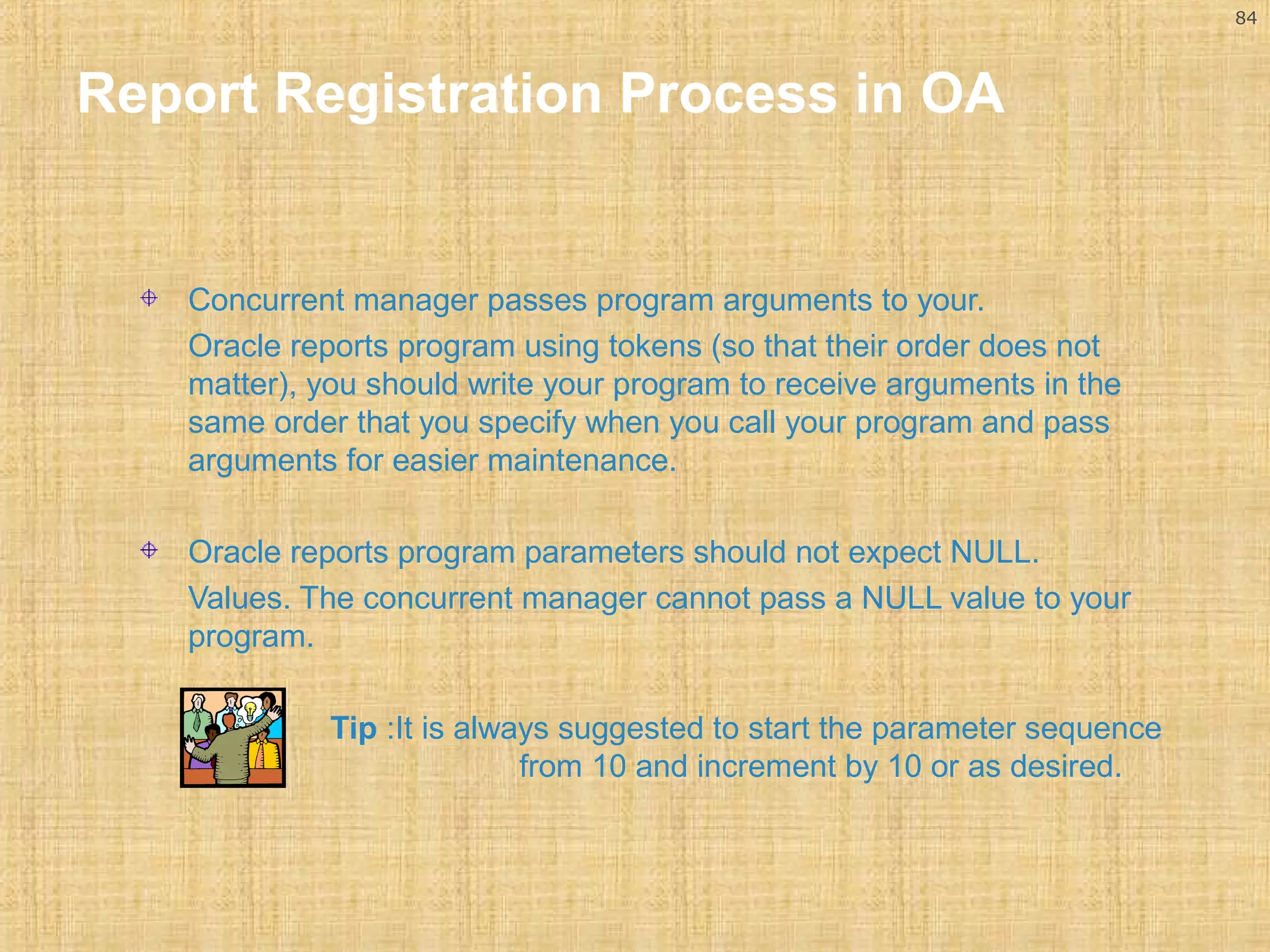 84 
Report Registration Process in OA 
Concurrent manager passes program arguments to your. 
Oracle reports program using tokens (so that their order does not 
matter), you should write your program to receive arguments in the 
same order that you specify when you call your program and pass 
arguments for easier maintenance. 
Oracle reports program parameters should not expect NULL. 
Values. The concurrent manager cannot pass a NULL value to your 
program. 
Tip :It is always suggested to start the parameter sequence 
from 10 and increment by 10 or as desired. 
 