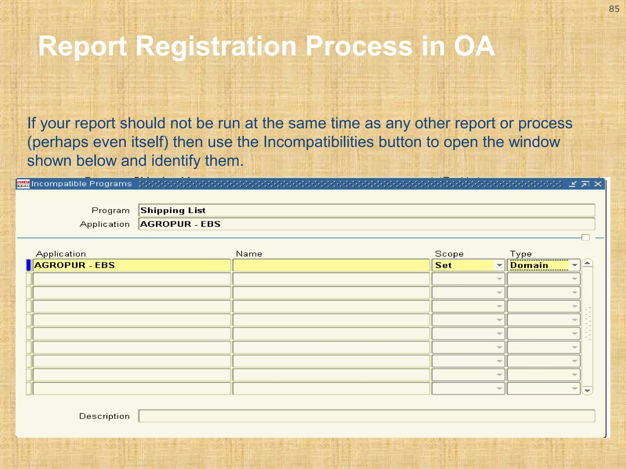 85 
Report Registration Process in OA 
If your report should not be run at the same time as any other report or process 
(perhaps even itself) then use the Incompatibilities button to open the window 
shown below and identify them. 
 