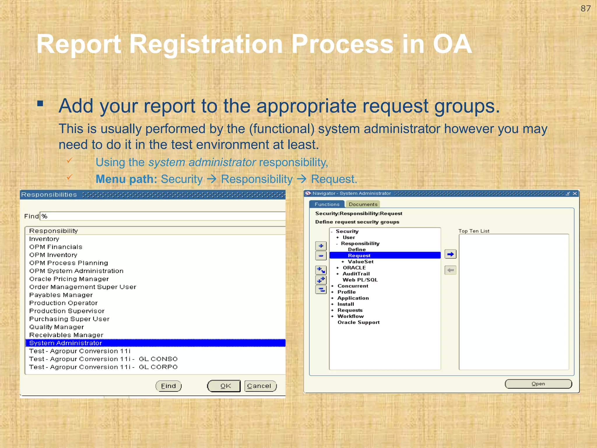 87 
Report Registration Process in OA 
 Add your report to the appropriate request groups. 
This is usually performed by the (functional) system administrator however you may 
need to do it in the test environment at least. 
 Using the system administrator responsibility, 
 Menu path: Security  Responsibility  Request. 
 