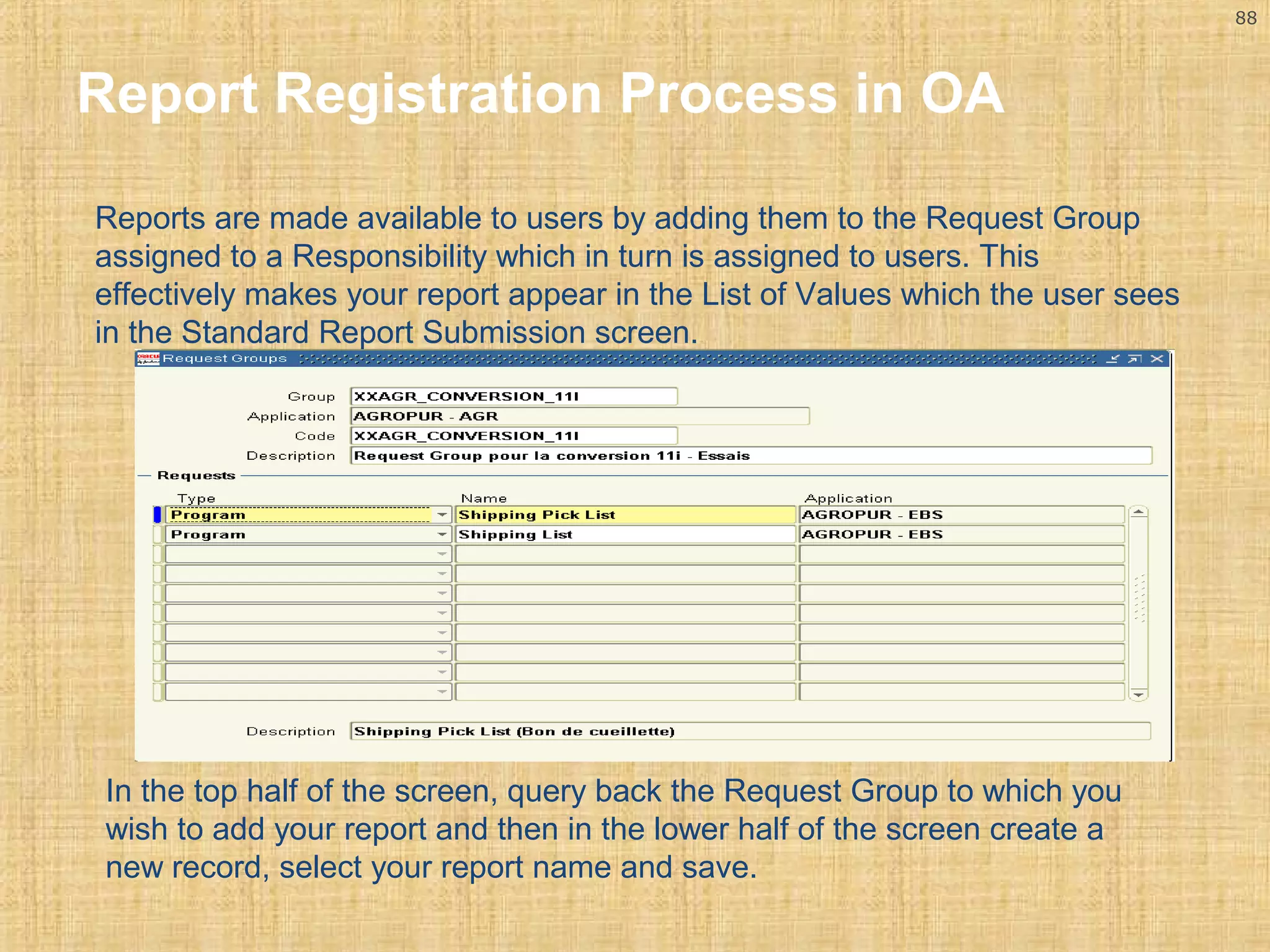 88 
Report Registration Process in OA 
Reports are made available to users by adding them to the Request Group 
assigned to a Responsibility which in turn is assigned to users. This 
effectively makes your report appear in the List of Values which the user sees 
in the Standard Report Submission screen. 
In the top half of the screen, query back the Request Group to which you 
wish to add your report and then in the lower half of the screen create a 
new record, select your report name and save. 
 