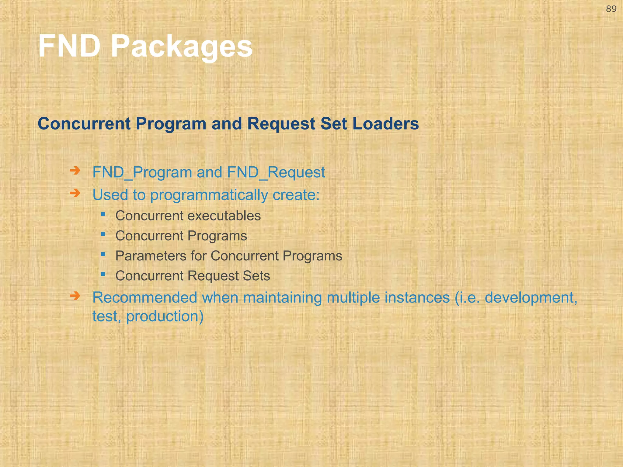 89 
FND Packages 
Concurrent Program and Request Set Loaders 
 FND_Program and FND_Request 
 Used to programmatically create: 
 Concurrent executables 
 Concurrent Programs 
 Parameters for Concurrent Programs 
 Concurrent Request Sets 
 Recommended when maintaining multiple instances (i.e. development, 
test, production) 
 