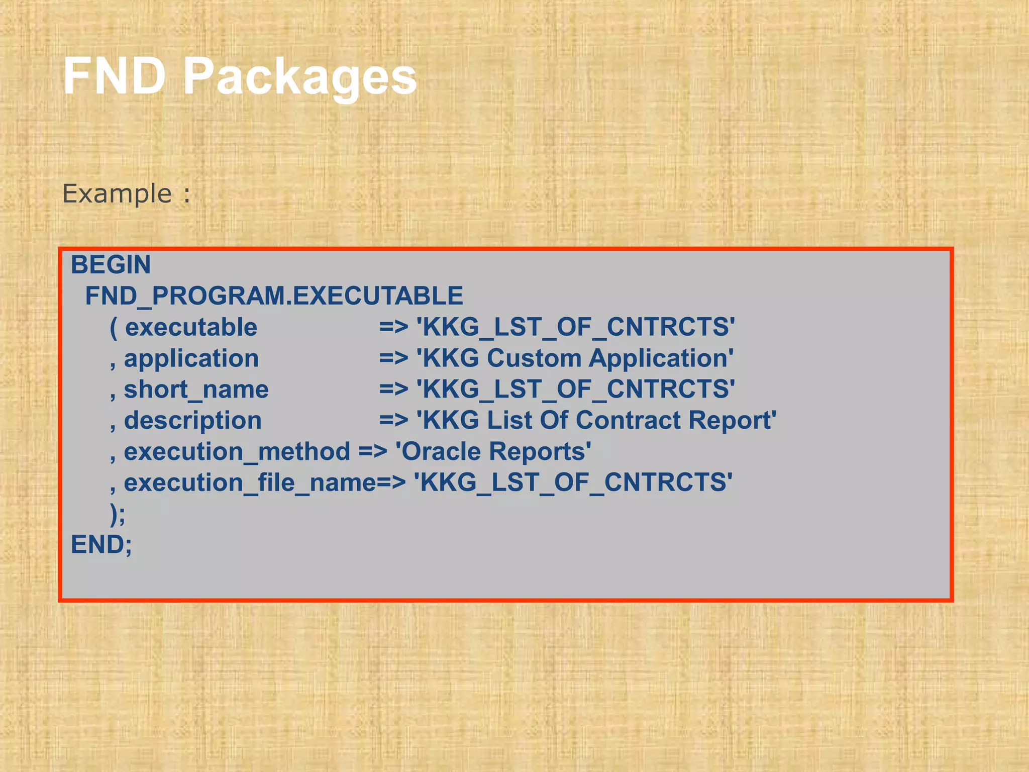 FND Packages 
Example : 
BEGIN 
FND_PROGRAM.EXECUTABLE 
( executable => 'KKG_LST_OF_CNTRCTS' 
, application => 'KKG Custom Application' 
, short_name => 'KKG_LST_OF_CNTRCTS' 
, description => 'KKG List Of Contract Report' 
, execution_method => 'Oracle Reports' 
, execution_file_name=> 'KKG_LST_OF_CNTRCTS' 
); 
END; 
 