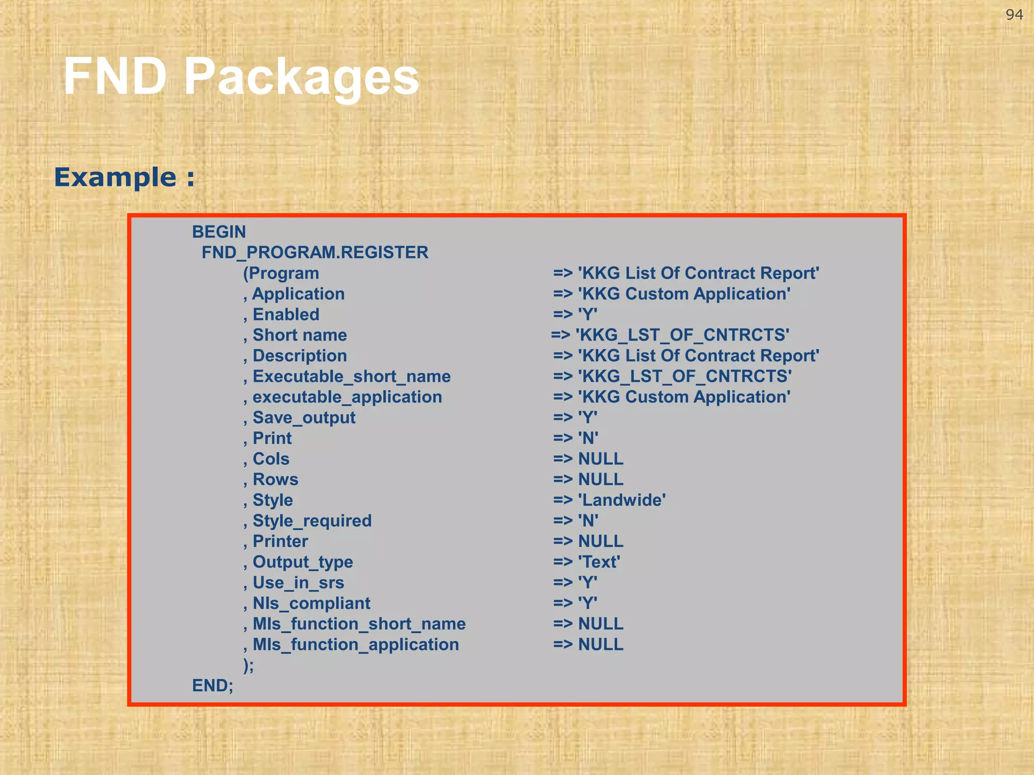 94 
FND Packages 
Example : 
BEGIN 
FND_PROGRAM.REGISTER 
(Program => 'KKG List Of Contract Report' 
, Application => 'KKG Custom Application' 
, Enabled => 'Y' 
, Short name => 'KKG_LST_OF_CNTRCTS' 
, Description => 'KKG List Of Contract Report' 
, Executable_short_name => 'KKG_LST_OF_CNTRCTS' 
, executable_application => 'KKG Custom Application' 
, Save_output => 'Y' 
, Print => 'N' 
, Cols => NULL 
, Rows => NULL 
, Style => 'Landwide' 
, Style_required => 'N' 
, Printer => NULL 
, Output_type => 'Text' 
, Use_in_srs => 'Y' 
, Nls_compliant => 'Y' 
, Mls_function_short_name => NULL 
, Mls_function_application => NULL 
); 
END; 
 