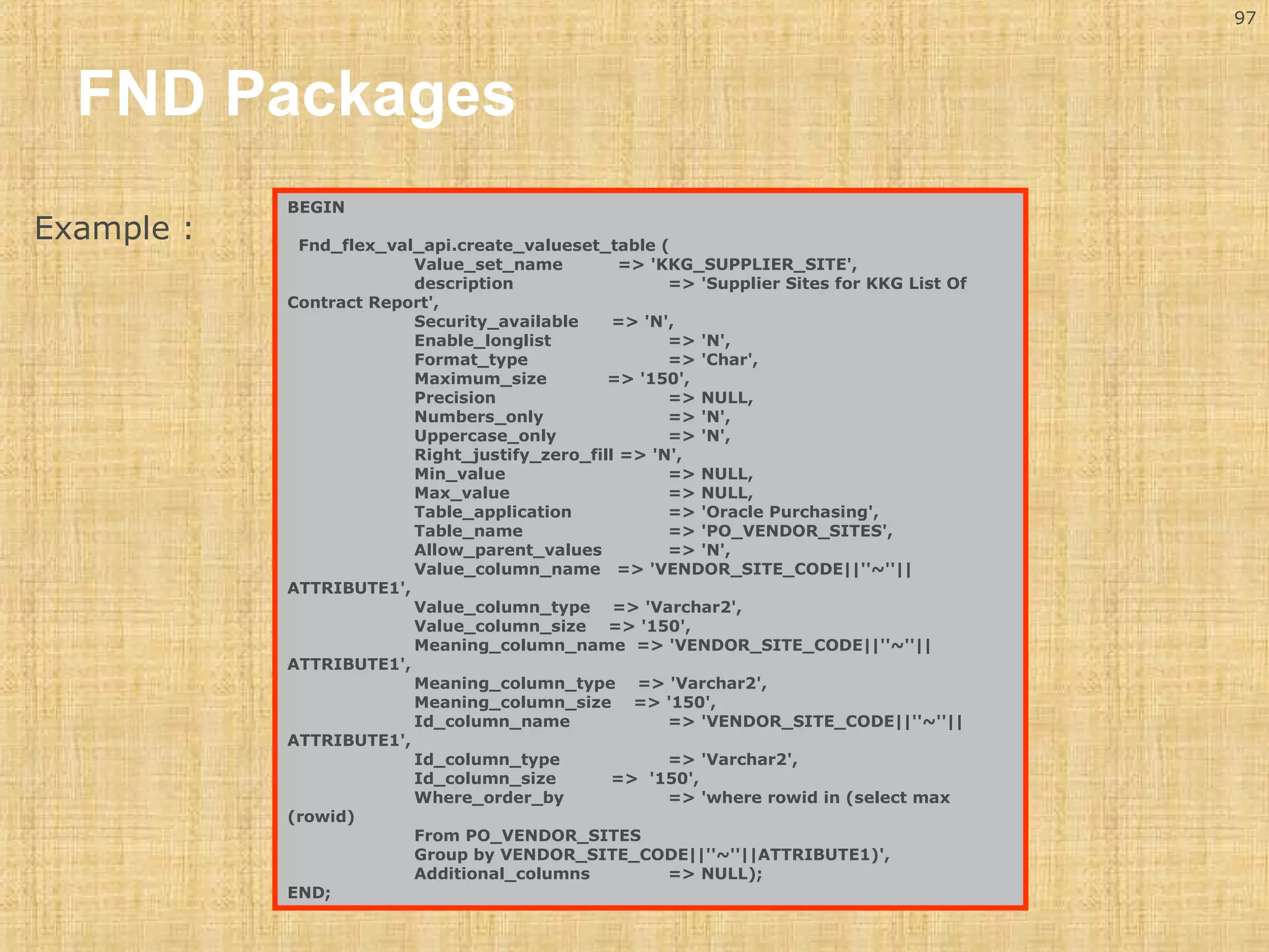 97 
FND Packages 
BEGIN 
Fnd_flex_val_api.create_valueset_table ( 
Value_set_name => 'KKG_SUPPLIER_SITE', 
description => 'Supplier Sites for KKG List Of 
Contract Report', 
Security_available => 'N', 
Enable_longlist => 'N', 
Format_type => 'Char', 
Maximum_size => '150', 
Precision => NULL, 
Numbers_only => 'N', 
Uppercase_only => 'N', 
Right_justify_zero_fill => 'N', 
Min_value => NULL, 
Max_value => NULL, 
Table_application => 'Oracle Purchasing', 
Table_name => 'PO_VENDOR_SITES', 
Allow_parent_values => 'N', 
Value_column_name => 'VENDOR_SITE_CODE||''~''|| 
ATTRIBUTE1', 
Value_column_type => 'Varchar2', 
Value_column_size => '150', 
Meaning_column_name => 'VENDOR_SITE_CODE||''~''|| 
ATTRIBUTE1', 
Meaning_column_type => 'Varchar2', 
Meaning_column_size => '150', 
Id_column_name => 'VENDOR_SITE_CODE||''~''|| 
ATTRIBUTE1', 
Id_column_type => 'Varchar2', 
Id_column_size => '150', 
Where_order_by => 'where rowid in (select max 
(rowid) 
From PO_VENDOR_SITES 
Group by VENDOR_SITE_CODE||''~''||ATTRIBUTE1)', 
Additional_columns => NULL); 
END; 
Example : 
 