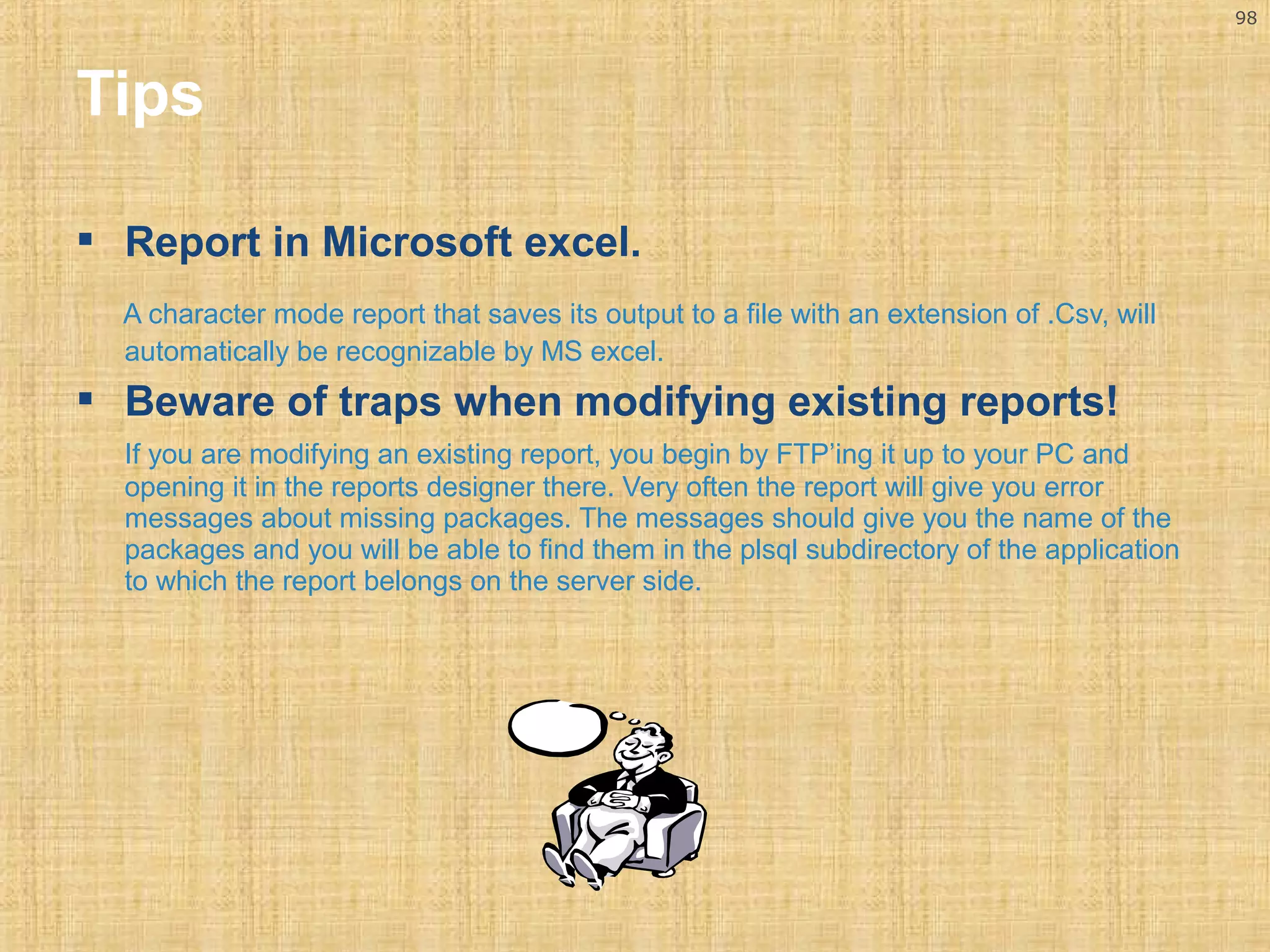 98 
Tips 
 Report in Microsoft excel. 
A character mode report that saves its output to a file with an extension of .Csv, will 
automatically be recognizable by MS excel. 
 Beware of traps when modifying existing reports! 
If you are modifying an existing report, you begin by FTP’ing it up to your PC and 
opening it in the reports designer there. Very often the report will give you error 
messages about missing packages. The messages should give you the name of the 
packages and you will be able to find them in the plsql subdirectory of the application 
to which the report belongs on the server side. 
 