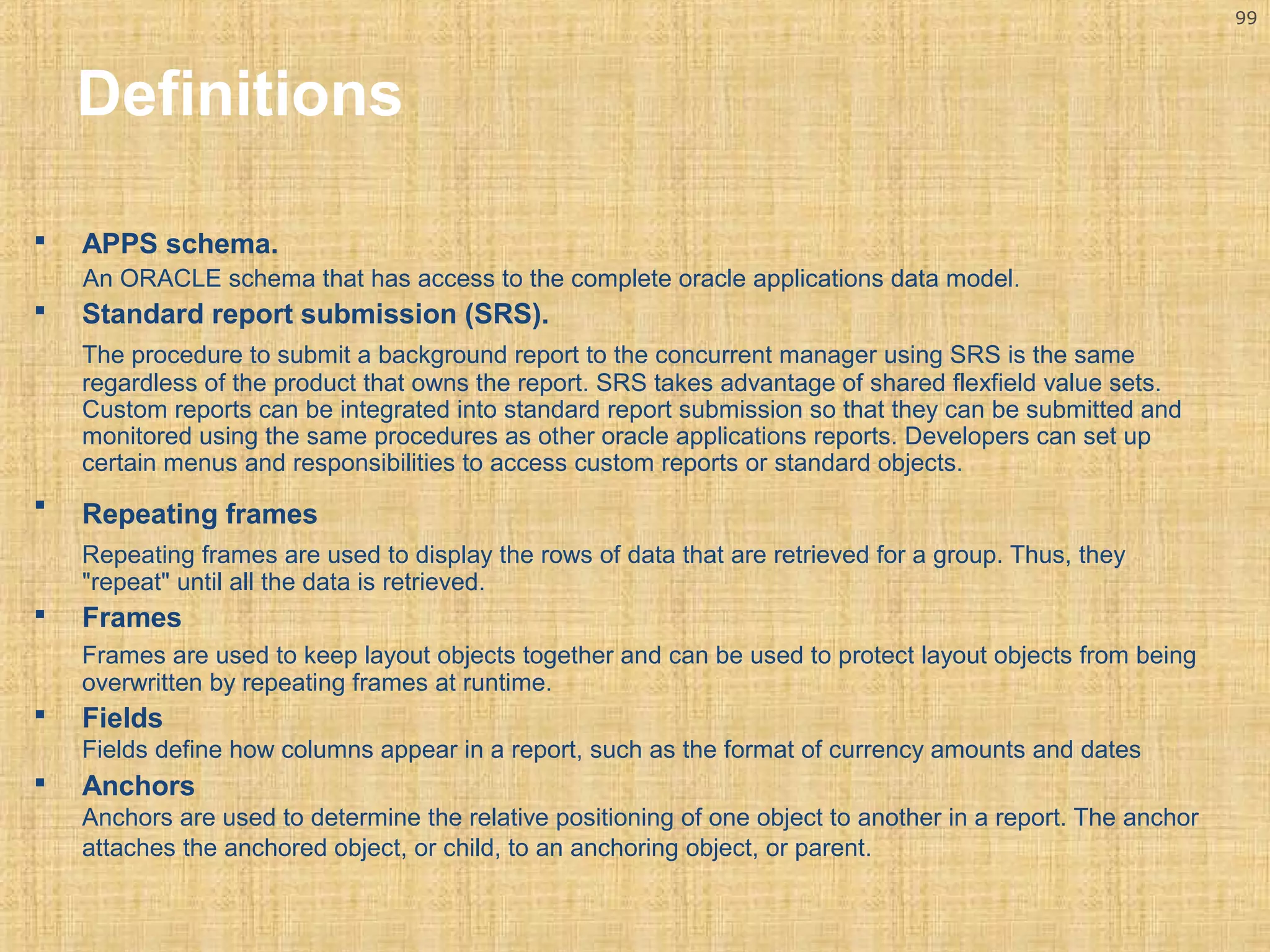 99 
Definitions 
 APPS schema. 
An ORACLE schema that has access to the complete oracle applications data model. 
 Standard report submission (SRS). 
The procedure to submit a background report to the concurrent manager using SRS is the same 
regardless of the product that owns the report. SRS takes advantage of shared flexfield value sets. 
Custom reports can be integrated into standard report submission so that they can be submitted and 
monitored using the same procedures as other oracle applications reports. Developers can set up 
certain menus and responsibilities to access custom reports or standard objects. 
 Repeating frames 
Repeating frames are used to display the rows of data that are retrieved for a group. Thus, they 
"repeat" until all the data is retrieved. 
 Frames 
Frames are used to keep layout objects together and can be used to protect layout objects from being 
overwritten by repeating frames at runtime. 
 Fields 
Fields define how columns appear in a report, such as the format of currency amounts and dates 
 Anchors 
Anchors are used to determine the relative positioning of one object to another in a report. The anchor 
attaches the anchored object, or child, to an anchoring object, or parent. 
 