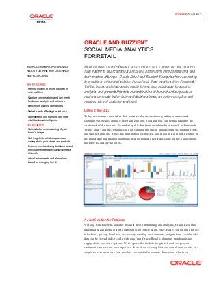 ORACLE DATA SHEET
ORACLE AND BUZZIENT
SOCIAL MEDIA ANALYTICS
FOR RETAIL
YOUR CUSTOMERS ARE TALKING
ABOUT YOU. ARE YOU LISTENING?
ARE YOU ACTING?
KEY FEATURES
 Monitor millions of online sources in
near real-time
 Capture conversations and comments
for deeper analysis and follow-up
 Benchmark against competitors
 Detect trends affecting the industry
 Complement and combine with other
retail business intelligence
KEY BENEFITS
 Gain a better understanding of your
brand’s image
 Get insight into what shoppers are
saying about your stores and products
 Improve merchandising decisions based
on customer feedback via social media
channels
 Adjust assortments and allocations
based on emerging trends
Much of today’s word-of-mouth occurs online, so it’s important that retailers 
have insight to what customers are saying about them, their competitors, and
their product offerings. Oracle Retail and Buzzient Enterprise have teamed up
to provide an integrated solution that collects these mentions from Facebook,
Twitter, blogs, and other social media forums, into a database for scoring,
analysis, and presents this data in combination with merchandising data so
retailers can make better informed decisions based on a more complete and
relevant view of customer sentiment.
Listen to the Buzz
Today’s consumers have taken their water-cooler discussions regarding products and
shopping experiences online where their opinions, good and bad, can be magnified by the
viral speed of the internet. By analyzing this data from social media sites such as Facebook,
Twitter, and YouTube, retailers can gain valuable insights to brand sentiment, product trends,
and shopper opinions. Once this information is collected, and it can be put into the context of
merchandising and promotional plans, helping to make better decisions for buys, allocations,
markdowns, and special offers.
A Joint Solution for Retailers
Working with Buzzient, a leader in social media monitoring and analytics, Oracle Retail has
integrated social media insight dashboards into Oracle WebCenter. Easily configurable for use
in fashion , grocery, hardlines, or specialty retailing environments, insights from social media
data can be viewed side-by-side with data from Oracle Retail’s planning, merchandising, 
supply chain, and store systems. With reports that include insight to brand and product
sentiment, comparisons to competitors, share of voice, complaint and compliment counts, and
a topic radar to mention a few, retailers can benefit from a new dimension in business
 