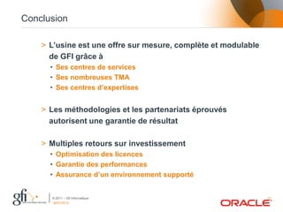 Conclusion

    > L’usine est une offre sur mesure, complète et modulable
      de GFI grâce à
      • Ses centres de services
      • Ses nombreuses TMA
      • Ses centres d’expertises


    > Les méthodologies et les partenariats éprouvés
      autorisent une garantie de résultat

    > Multiples retours sur investissement
      • Optimisation des licences
      • Garantie des performances
      • Assurance d’un environnement supporté


      © 2011 – Gfi Informatique                                 14
      06/07/2012
 