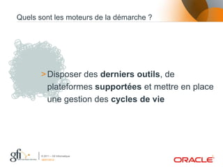 Quels sont les moteurs de la démarche ?




       > Disposer des derniers outils, de
         plateformes supportées et mettre en place
         une gestion des cycles de vie




       © 2011 – Gfi Informatique                 3
       06/07/2012
 