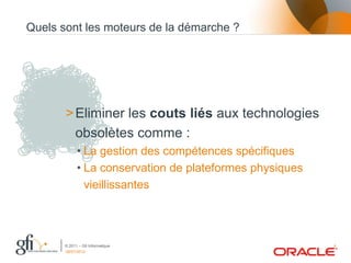Quels sont les moteurs de la démarche ?




       > Eliminer les couts liés aux technologies
         obsolètes comme :
             • La gestion des compétences spécifiques
             • La conservation de plateformes physiques
               vieillissantes




       © 2011 – Gfi Informatique                          4
       06/07/2012
 