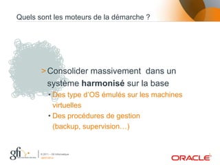 Quels sont les moteurs de la démarche ?




       > Consolider massivement dans un
         système harmonisé sur la base
             • Des type d’OS émulés sur les machines
               virtuelles
             • Des procédures de gestion
               (backup, supervision…)


       © 2011 – Gfi Informatique                       5
       06/07/2012
 