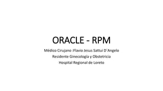 ORACLE - RPM
Médico Cirujano :Flavio Jesus Sattui D´Angelo
Residente Ginecología y Obstetricia
Hospital Regional de Loreto
 