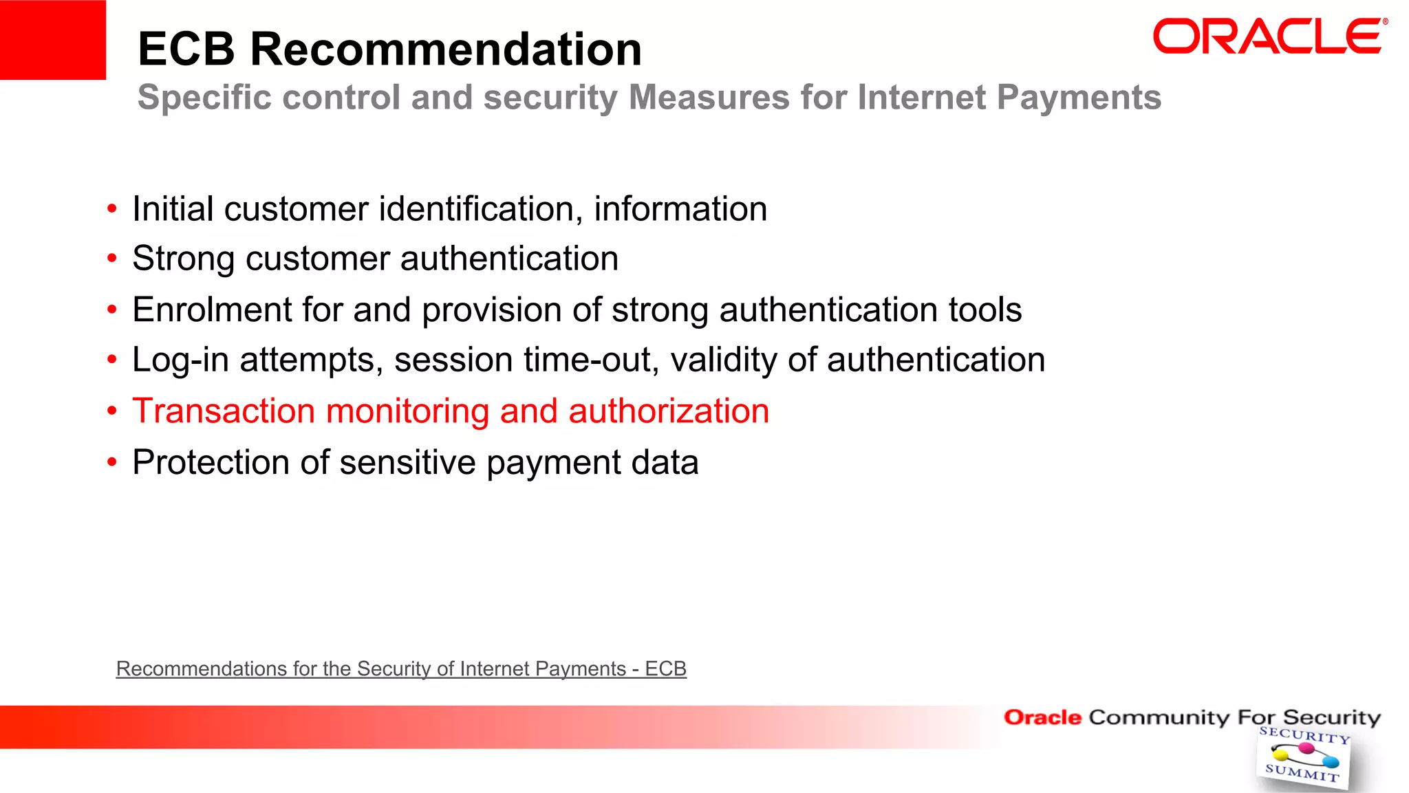 ECB Recommendation
  Specific control and security Measures for Internet Payments


•  Initial customer identification, information
•  Strong customer authentication
•  Enrolment for and provision of strong authentication tools
•  Log-in attempts, session time-out, validity of authentication
•  Transaction monitoring and authorization
•  Protection of sensitive payment data




Recommendations for the Security of Internet Payments - ECB
 