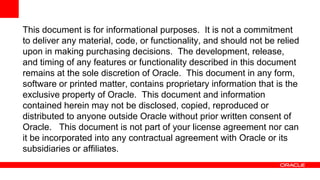 This document is for informational purposes. It is not a commitment
to deliver any material, code, or functionality, and should not be relied
upon in making purchasing decisions. The development, release,
and timing of any features or functionality described in this document
remains at the sole discretion of Oracle. This document in any form,
software or printed matter, contains proprietary information that is the
exclusive property of Oracle. This document and information
contained herein may not be disclosed, copied, reproduced or
distributed to anyone outside Oracle without prior written consent of
Oracle. This document is not part of your license agreement nor can
it be incorporated into any contractual agreement with Oracle or its
subsidiaries or affiliates.
 