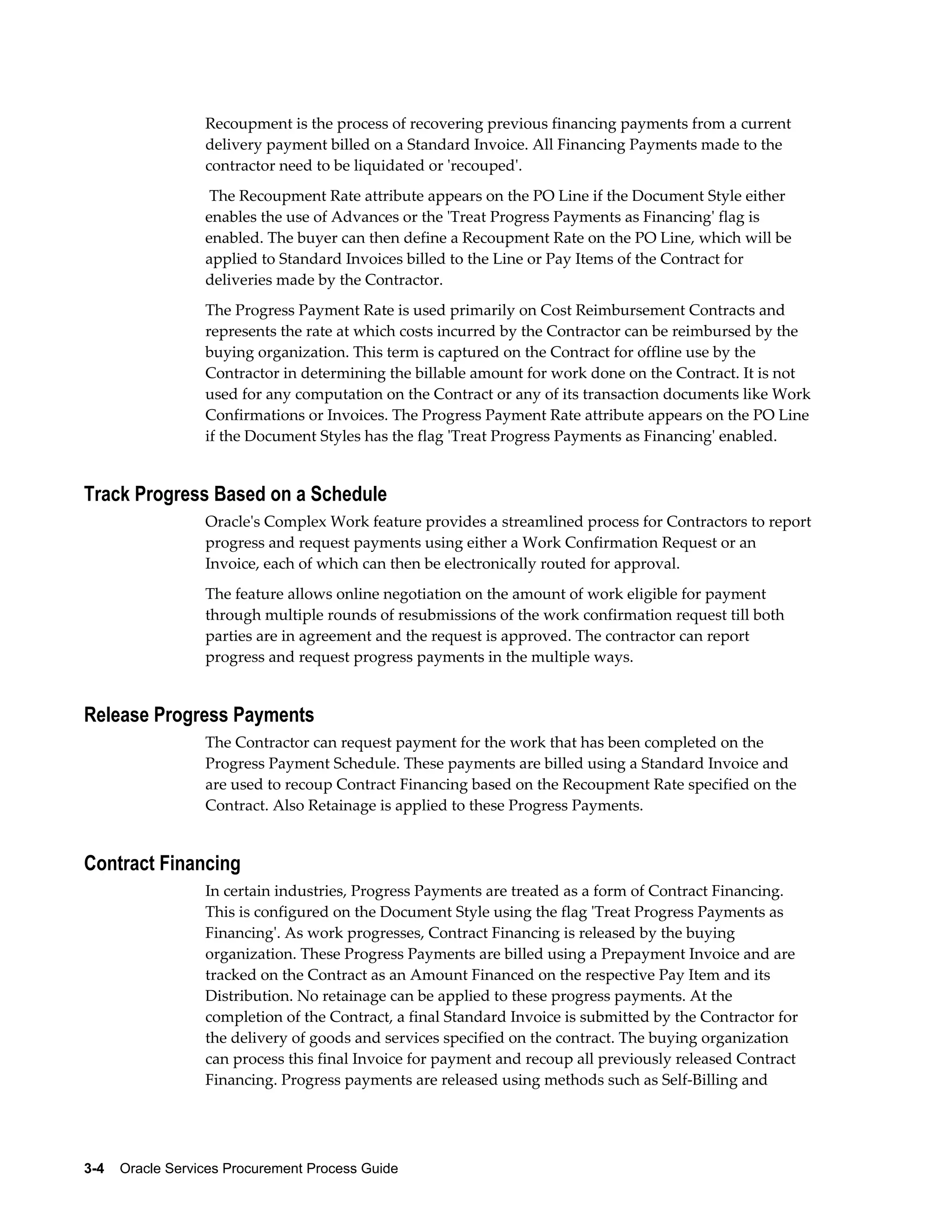 3-4    Oracle Services Procurement Process Guide
Recoupment is the process of recovering previous financing payments from a current
delivery payment billed on a Standard Invoice. All Financing Payments made to the
contractor need to be liquidated or 'recouped'.
The Recoupment Rate attribute appears on the PO Line if the Document Style either
enables the use of Advances or the 'Treat Progress Payments as Financing' flag is
enabled. The buyer can then define a Recoupment Rate on the PO Line, which will be
applied to Standard Invoices billed to the Line or Pay Items of the Contract for
deliveries made by the Contractor.
The Progress Payment Rate is used primarily on Cost Reimbursement Contracts and
represents the rate at which costs incurred by the Contractor can be reimbursed by the
buying organization. This term is captured on the Contract for offline use by the
Contractor in determining the billable amount for work done on the Contract. It is not
used for any computation on the Contract or any of its transaction documents like Work
Confirmations or Invoices. The Progress Payment Rate attribute appears on the PO Line
if the Document Styles has the flag 'Treat Progress Payments as Financing' enabled.
Track Progress Based on a Schedule
Oracle's Complex Work feature provides a streamlined process for Contractors to report
progress and request payments using either a Work Confirmation Request or an
Invoice, each of which can then be electronically routed for approval.
The feature allows online negotiation on the amount of work eligible for payment
through multiple rounds of resubmissions of the work confirmation request till both
parties are in agreement and the request is approved. The contractor can report
progress and request progress payments in the multiple ways.
Release Progress Payments
The Contractor can request payment for the work that has been completed on the
Progress Payment Schedule. These payments are billed using a Standard Invoice and
are used to recoup Contract Financing based on the Recoupment Rate specified on the
Contract. Also Retainage is applied to these Progress Payments.
Contract Financing
In certain industries, Progress Payments are treated as a form of Contract Financing.
This is configured on the Document Style using the flag 'Treat Progress Payments as
Financing'. As work progresses, Contract Financing is released by the buying
organization. These Progress Payments are billed using a Prepayment Invoice and are
tracked on the Contract as an Amount Financed on the respective Pay Item and its
Distribution. No retainage can be applied to these progress payments. At the
completion of the Contract, a final Standard Invoice is submitted by the Contractor for
the delivery of goods and services specified on the contract. The buying organization
can process this final Invoice for payment and recoup all previously released Contract
Financing. Progress payments are released using methods such as Self-Billing and
 