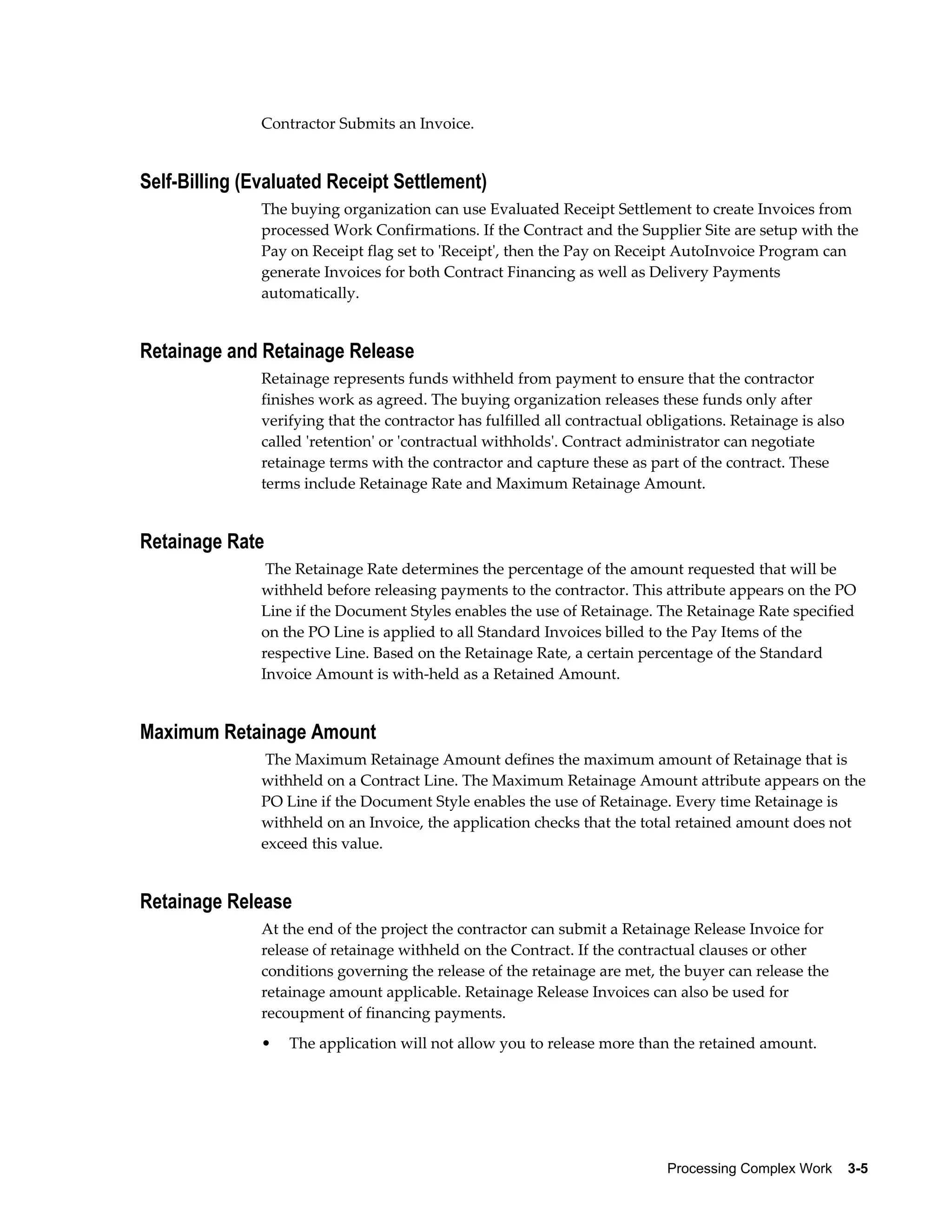 Processing Complex Work    3-5
Contractor Submits an Invoice.
Self-Billing (Evaluated Receipt Settlement)
The buying organization can use Evaluated Receipt Settlement to create Invoices from
processed Work Confirmations. If the Contract and the Supplier Site are setup with the
Pay on Receipt flag set to 'Receipt', then the Pay on Receipt AutoInvoice Program can
generate Invoices for both Contract Financing as well as Delivery Payments
automatically.
Retainage and Retainage Release
Retainage represents funds withheld from payment to ensure that the contractor
finishes work as agreed. The buying organization releases these funds only after
verifying that the contractor has fulfilled all contractual obligations. Retainage is also
called 'retention' or 'contractual withholds'. Contract administrator can negotiate
retainage terms with the contractor and capture these as part of the contract. These
terms include Retainage Rate and Maximum Retainage Amount.
Retainage Rate
The Retainage Rate determines the percentage of the amount requested that will be
withheld before releasing payments to the contractor. This attribute appears on the PO
Line if the Document Styles enables the use of Retainage. The Retainage Rate specified
on the PO Line is applied to all Standard Invoices billed to the Pay Items of the
respective Line. Based on the Retainage Rate, a certain percentage of the Standard
Invoice Amount is with-held as a Retained Amount.
Maximum Retainage Amount
The Maximum Retainage Amount defines the maximum amount of Retainage that is
withheld on a Contract Line. The Maximum Retainage Amount attribute appears on the
PO Line if the Document Style enables the use of Retainage. Every time Retainage is
withheld on an Invoice, the application checks that the total retained amount does not
exceed this value.
Retainage Release
At the end of the project the contractor can submit a Retainage Release Invoice for
release of retainage withheld on the Contract. If the contractual clauses or other
conditions governing the release of the retainage are met, the buyer can release the
retainage amount applicable. Retainage Release Invoices can also be used for
recoupment of financing payments.
• The application will not allow you to release more than the retained amount.
 
