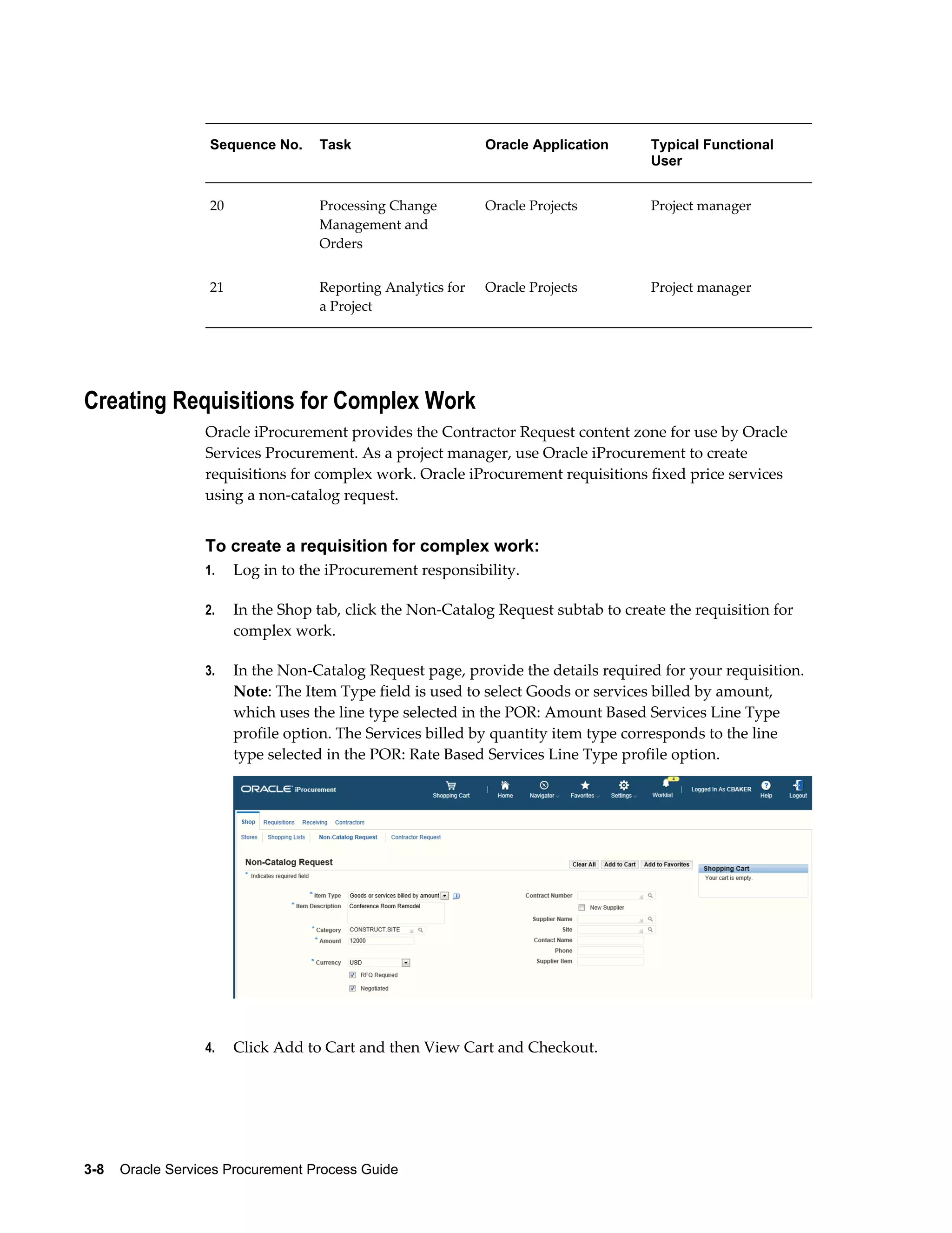 3-8    Oracle Services Procurement Process Guide
Sequence No. Task Oracle Application Typical Functional
User
20 Processing Change
Management and
Orders
Oracle Projects Project manager
21 Reporting Analytics for
a Project
Oracle Projects Project manager
Creating Requisitions for Complex Work
Oracle iProcurement provides the Contractor Request content zone for use by Oracle
Services Procurement. As a project manager, use Oracle iProcurement to create
requisitions for complex work. Oracle iProcurement requisitions fixed price services
using a non-catalog request.
To create a requisition for complex work:
1. Log in to the iProcurement responsibility.
2. In the Shop tab, click the Non-Catalog Request subtab to create the requisition for
complex work.
3. In the Non-Catalog Request page, provide the details required for your requisition.
Note: The Item Type field is used to select Goods or services billed by amount,
which uses the line type selected in the POR: Amount Based Services Line Type
profile option. The Services billed by quantity item type corresponds to the line
type selected in the POR: Rate Based Services Line Type profile option.
4. Click Add to Cart and then View Cart and Checkout.
 