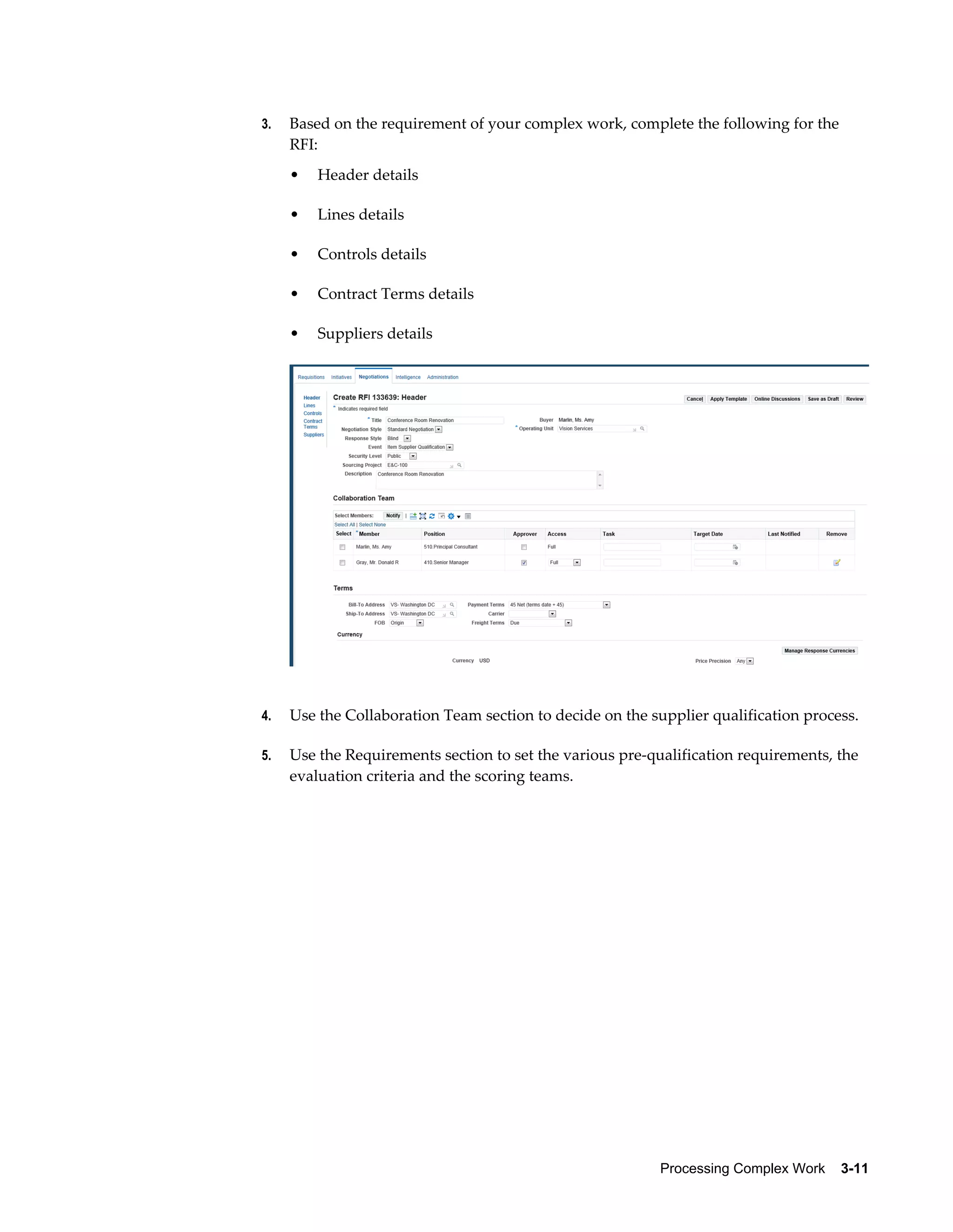 Processing Complex Work    3-11
3. Based on the requirement of your complex work, complete the following for the
RFI:
• Header details
• Lines details
• Controls details
• Contract Terms details
• Suppliers details
4. Use the Collaboration Team section to decide on the supplier qualification process.
5. Use the Requirements section to set the various pre-qualification requirements, the
evaluation criteria and the scoring teams.
 
