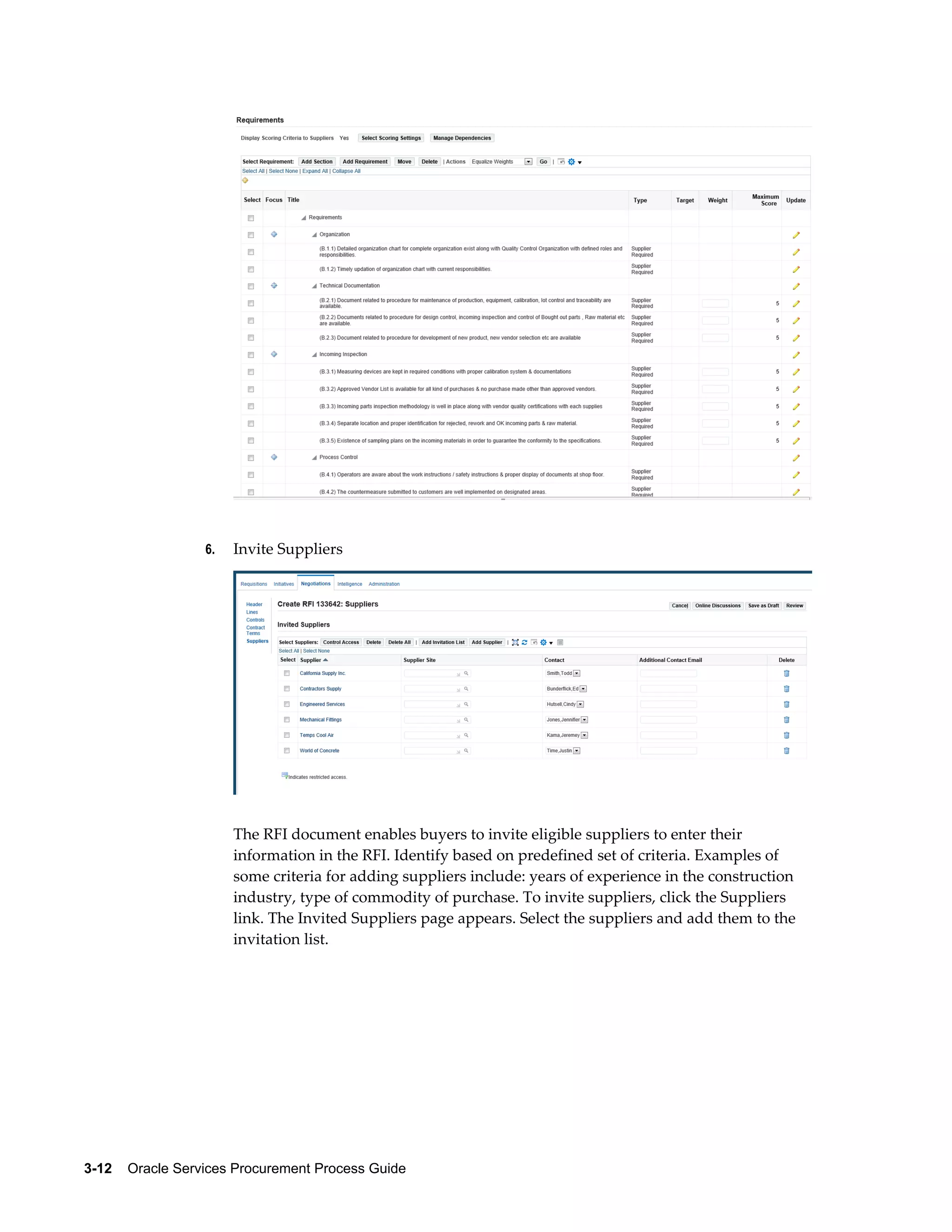3-12    Oracle Services Procurement Process Guide
6. Invite Suppliers
The RFI document enables buyers to invite eligible suppliers to enter their
information in the RFI. Identify based on predefined set of criteria. Examples of
some criteria for adding suppliers include: years of experience in the construction
industry, type of commodity of purchase. To invite suppliers, click the Suppliers
link. The Invited Suppliers page appears. Select the suppliers and add them to the
invitation list.
 
