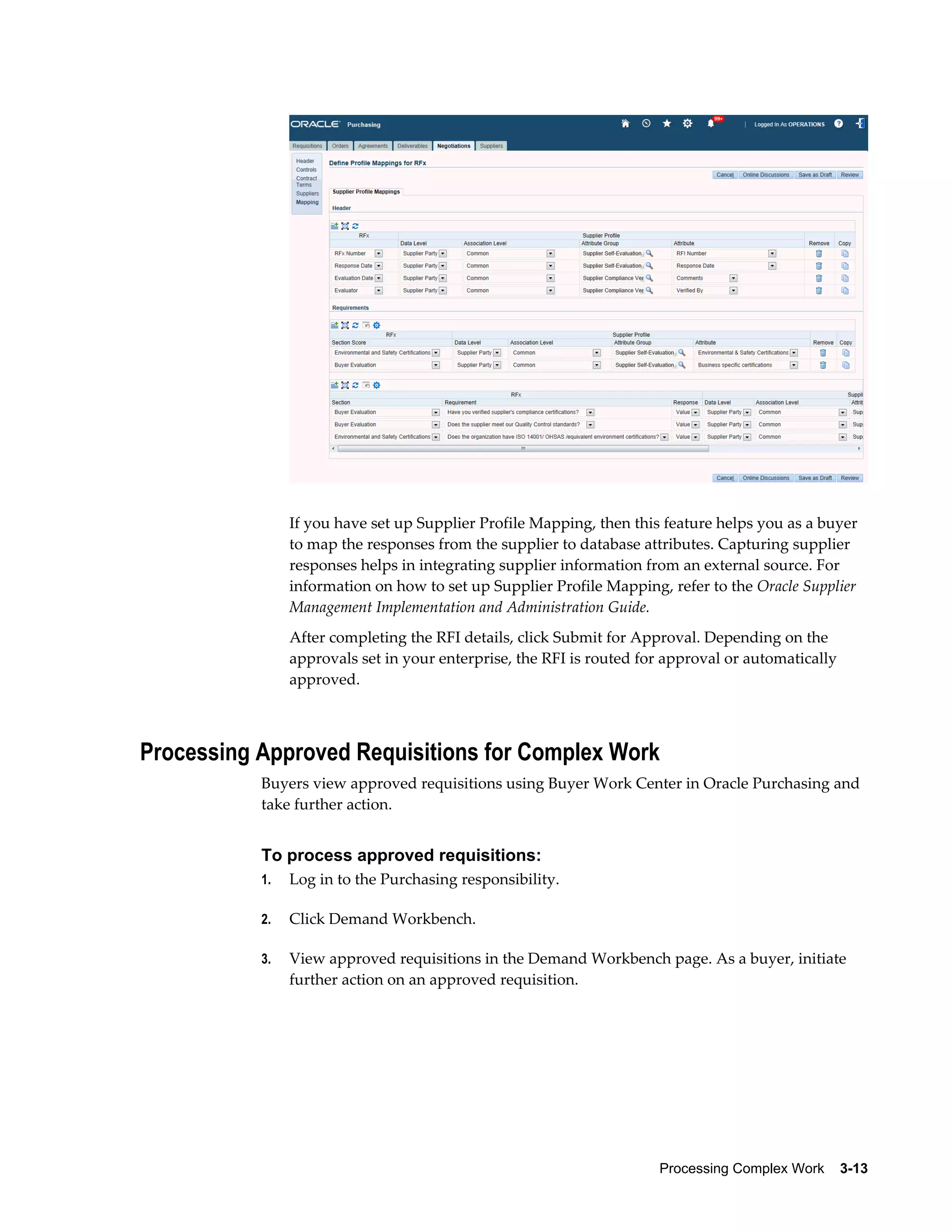 Processing Complex Work    3-13
If you have set up Supplier Profile Mapping, then this feature helps you as a buyer
to map the responses from the supplier to database attributes. Capturing supplier
responses helps in integrating supplier information from an external source. For
information on how to set up Supplier Profile Mapping, refer to the Oracle Supplier
Management Implementation and Administration Guide.
After completing the RFI details, click Submit for Approval. Depending on the
approvals set in your enterprise, the RFI is routed for approval or automatically
approved.
Processing Approved Requisitions for Complex Work
Buyers view approved requisitions using Buyer Work Center in Oracle Purchasing and
take further action.
To process approved requisitions:
1. Log in to the Purchasing responsibility.
2. Click Demand Workbench.
3. View approved requisitions in the Demand Workbench page. As a buyer, initiate
further action on an approved requisition.
 