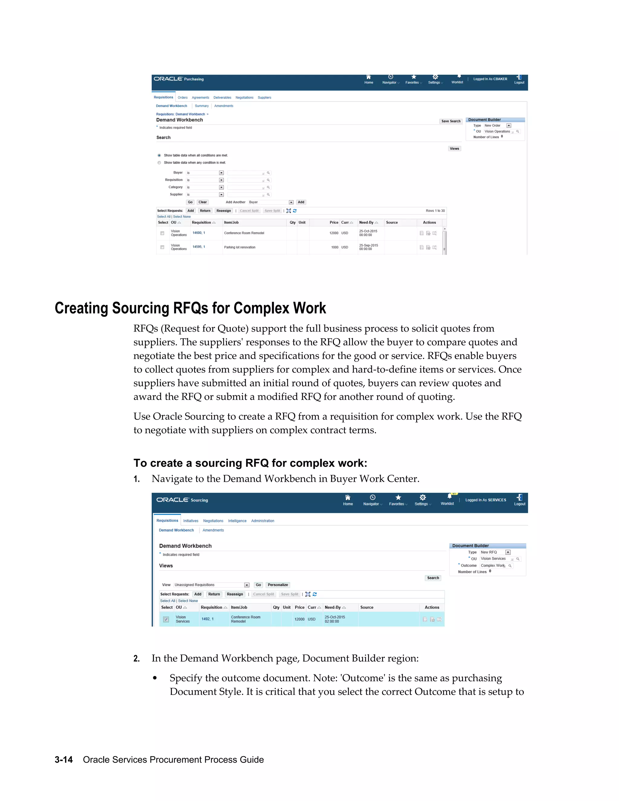 3-14    Oracle Services Procurement Process Guide
Creating Sourcing RFQs for Complex Work
RFQs (Request for Quote) support the full business process to solicit quotes from
suppliers. The suppliers' responses to the RFQ allow the buyer to compare quotes and
negotiate the best price and specifications for the good or service. RFQs enable buyers
to collect quotes from suppliers for complex and hard-to-define items or services. Once
suppliers have submitted an initial round of quotes, buyers can review quotes and
award the RFQ or submit a modified RFQ for another round of quoting.
Use Oracle Sourcing to create a RFQ from a requisition for complex work. Use the RFQ
to negotiate with suppliers on complex contract terms.
To create a sourcing RFQ for complex work:
1. Navigate to the Demand Workbench in Buyer Work Center.
2. In the Demand Workbench page, Document Builder region:
• Specify the outcome document. Note: 'Outcome' is the same as purchasing
Document Style. It is critical that you select the correct Outcome that is setup to
 