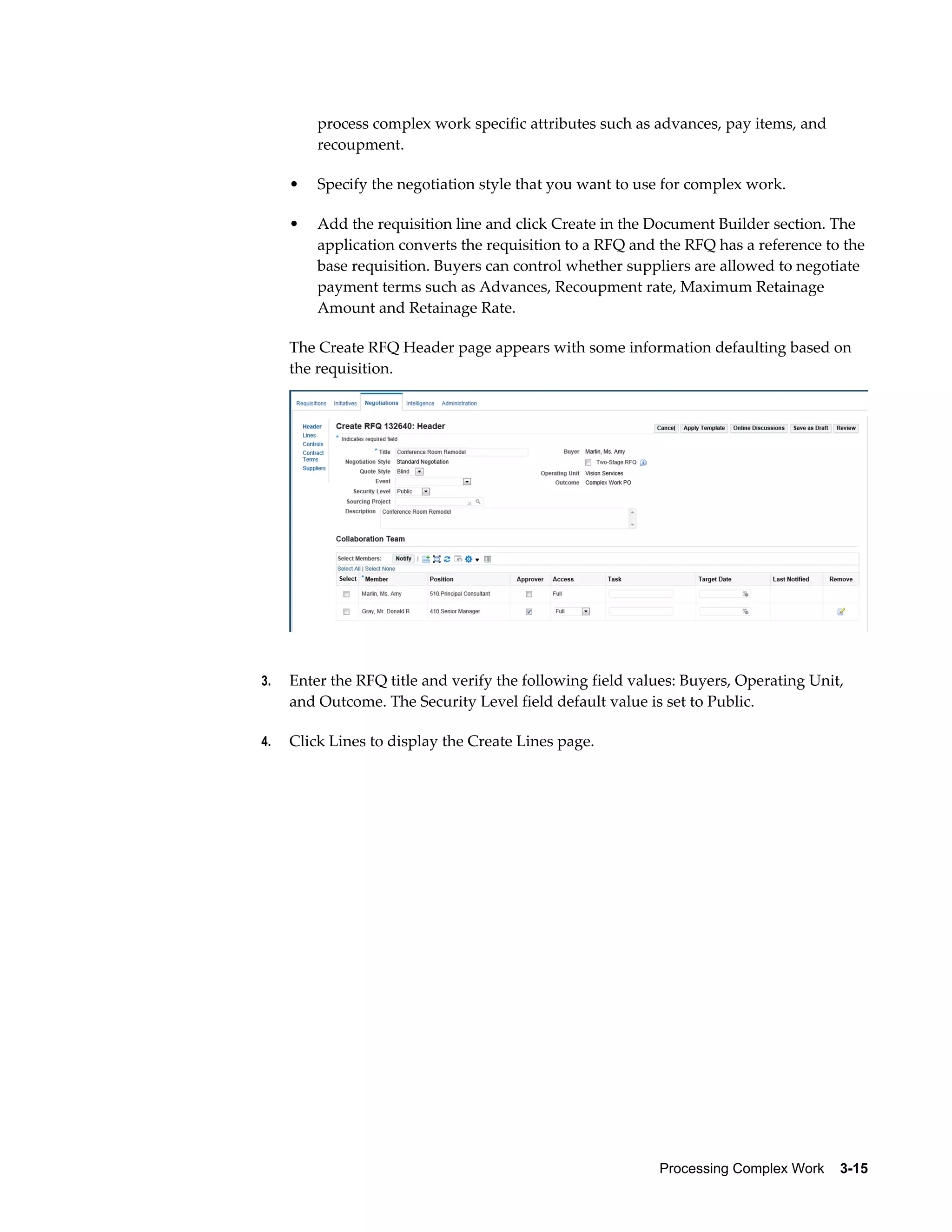 Processing Complex Work    3-15
process complex work specific attributes such as advances, pay items, and
recoupment.
• Specify the negotiation style that you want to use for complex work.
• Add the requisition line and click Create in the Document Builder section. The
application converts the requisition to a RFQ and the RFQ has a reference to the
base requisition. Buyers can control whether suppliers are allowed to negotiate
payment terms such as Advances, Recoupment rate, Maximum Retainage
Amount and Retainage Rate.
The Create RFQ Header page appears with some information defaulting based on
the requisition.
3. Enter the RFQ title and verify the following field values: Buyers, Operating Unit,
and Outcome. The Security Level field default value is set to Public.
4. Click Lines to display the Create Lines page.
 