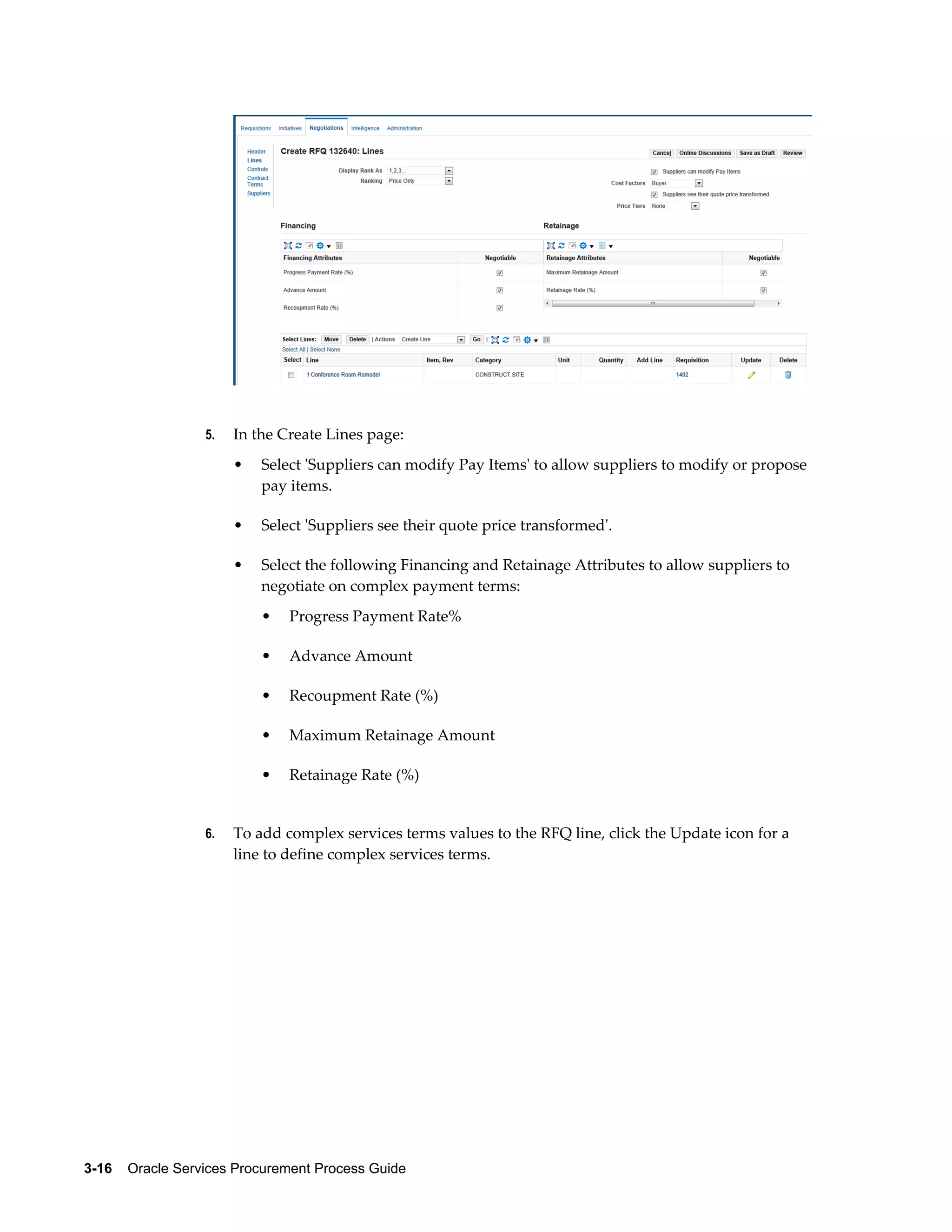 3-16    Oracle Services Procurement Process Guide
5. In the Create Lines page:
• Select 'Suppliers can modify Pay Items' to allow suppliers to modify or propose
pay items.
• Select 'Suppliers see their quote price transformed'.
• Select the following Financing and Retainage Attributes to allow suppliers to
negotiate on complex payment terms:
• Progress Payment Rate%
• Advance Amount
• Recoupment Rate (%)
• Maximum Retainage Amount
• Retainage Rate (%)
6. To add complex services terms values to the RFQ line, click the Update icon for a
line to define complex services terms.
 