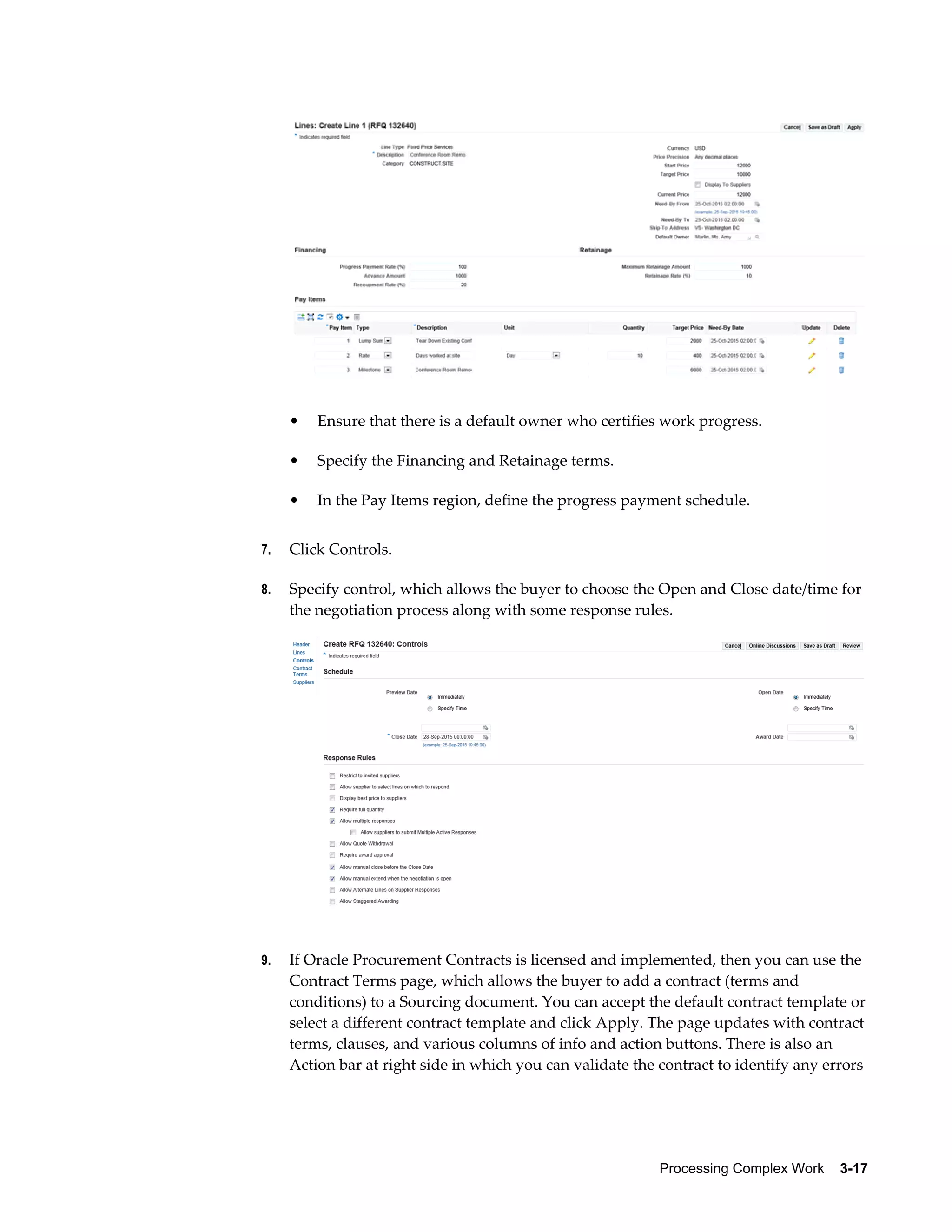 Processing Complex Work    3-17
• Ensure that there is a default owner who certifies work progress.
• Specify the Financing and Retainage terms.
• In the Pay Items region, define the progress payment schedule.
7. Click Controls.
8. Specify control, which allows the buyer to choose the Open and Close date/time for
the negotiation process along with some response rules.
9. If Oracle Procurement Contracts is licensed and implemented, then you can use the
Contract Terms page, which allows the buyer to add a contract (terms and
conditions) to a Sourcing document. You can accept the default contract template or
select a different contract template and click Apply. The page updates with contract
terms, clauses, and various columns of info and action buttons. There is also an
Action bar at right side in which you can validate the contract to identify any errors
 