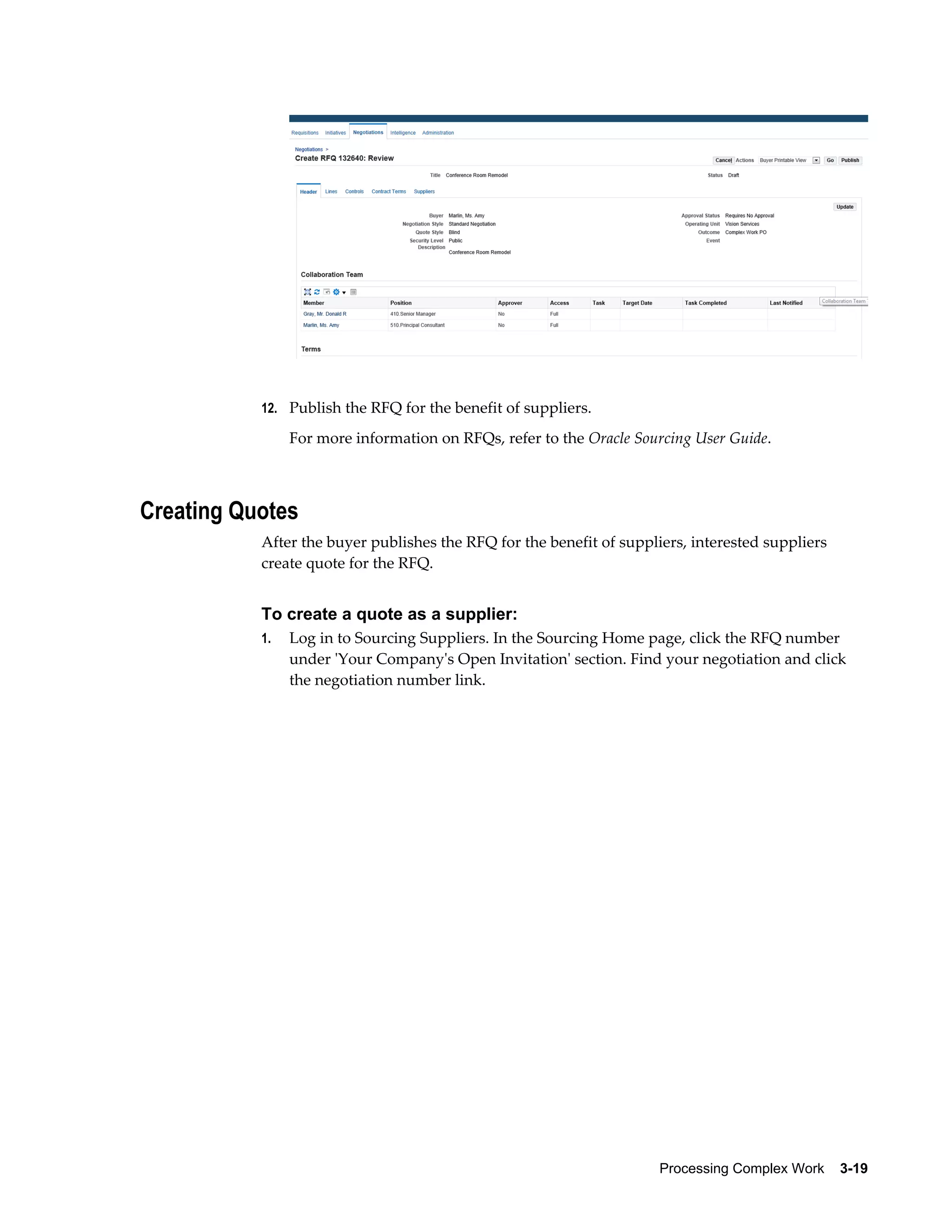 Processing Complex Work    3-19
12. Publish the RFQ for the benefit of suppliers.
For more information on RFQs, refer to the Oracle Sourcing User Guide.
Creating Quotes
After the buyer publishes the RFQ for the benefit of suppliers, interested suppliers
create quote for the RFQ.
To create a quote as a supplier:
1. Log in to Sourcing Suppliers. In the Sourcing Home page, click the RFQ number
under 'Your Company's Open Invitation' section. Find your negotiation and click
the negotiation number link.
 
