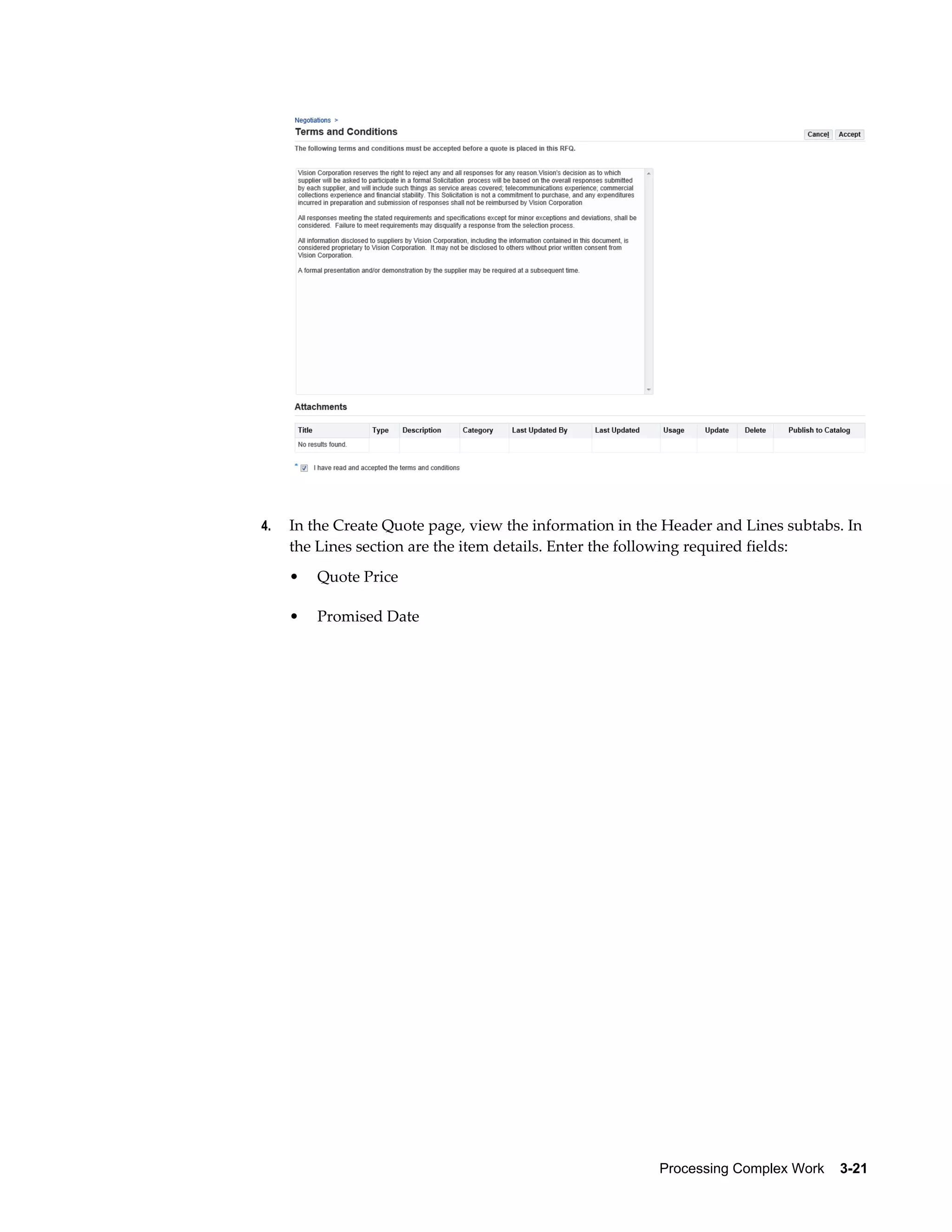 Processing Complex Work    3-21
4. In the Create Quote page, view the information in the Header and Lines subtabs. In
the Lines section are the item details. Enter the following required fields:
• Quote Price
• Promised Date
 