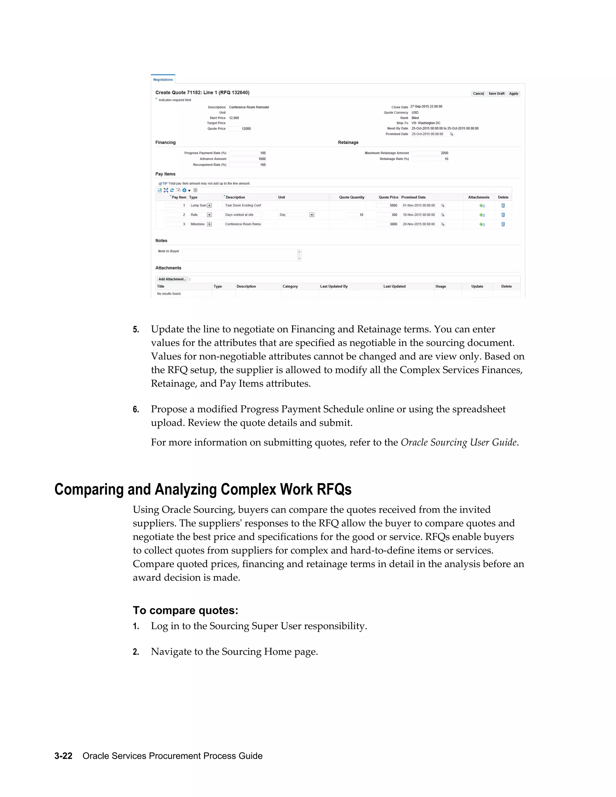 3-22    Oracle Services Procurement Process Guide
5. Update the line to negotiate on Financing and Retainage terms. You can enter
values for the attributes that are specified as negotiable in the sourcing document.
Values for non-negotiable attributes cannot be changed and are view only. Based on
the RFQ setup, the supplier is allowed to modify all the Complex Services Finances,
Retainage, and Pay Items attributes.
6. Propose a modified Progress Payment Schedule online or using the spreadsheet
upload. Review the quote details and submit.
For more information on submitting quotes, refer to the Oracle Sourcing User Guide.
Comparing and Analyzing Complex Work RFQs
Using Oracle Sourcing, buyers can compare the quotes received from the invited
suppliers. The suppliers' responses to the RFQ allow the buyer to compare quotes and
negotiate the best price and specifications for the good or service. RFQs enable buyers
to collect quotes from suppliers for complex and hard-to-define items or services.
Compare quoted prices, financing and retainage terms in detail in the analysis before an
award decision is made.
To compare quotes:
1. Log in to the Sourcing Super User responsibility.
2. Navigate to the Sourcing Home page.
 