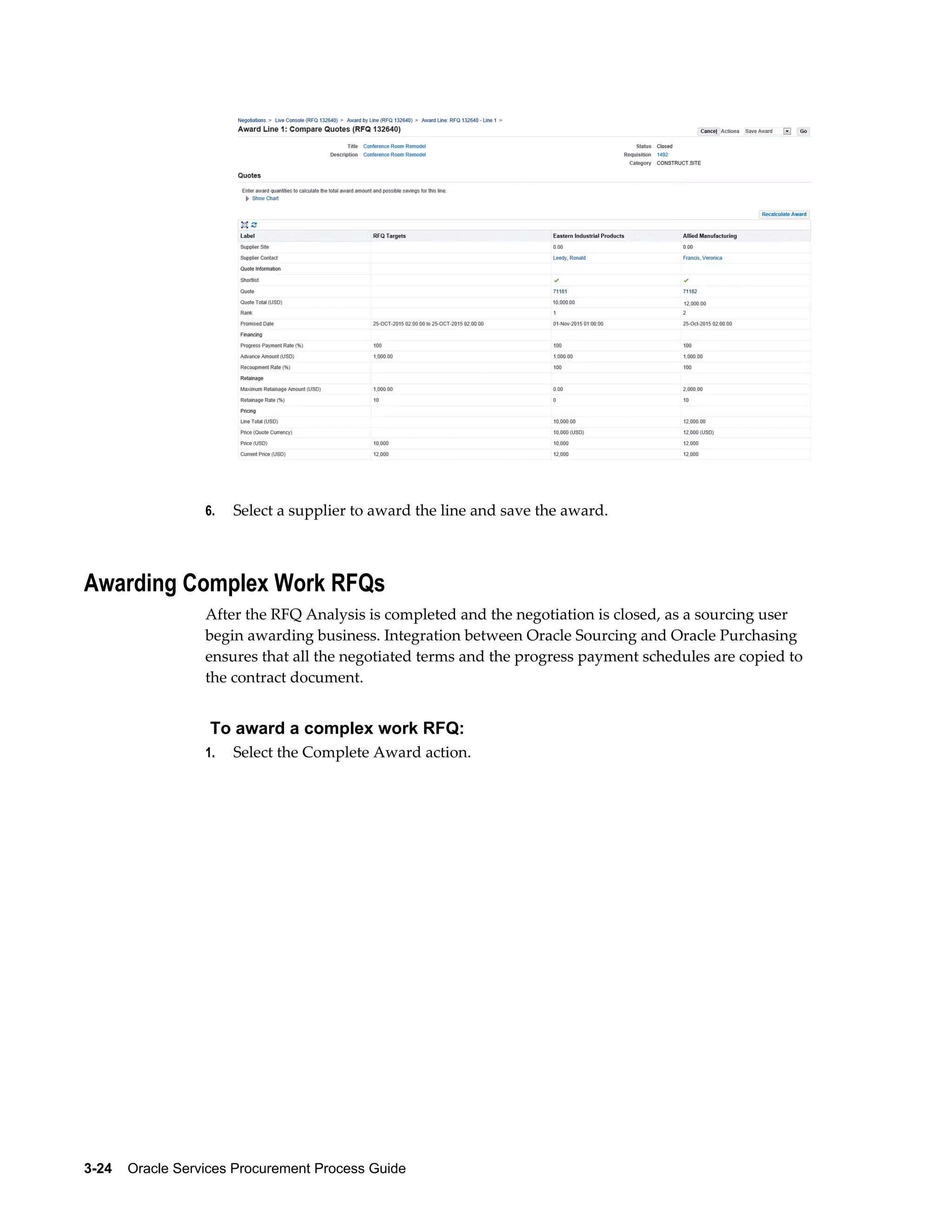 3-24    Oracle Services Procurement Process Guide
6. Select a supplier to award the line and save the award.
Awarding Complex Work RFQs
After the RFQ Analysis is completed and the negotiation is closed, as a sourcing user
begin awarding business. Integration between Oracle Sourcing and Oracle Purchasing
ensures that all the negotiated terms and the progress payment schedules are copied to
the contract document.
To award a complex work RFQ:
1. Select the Complete Award action.
 