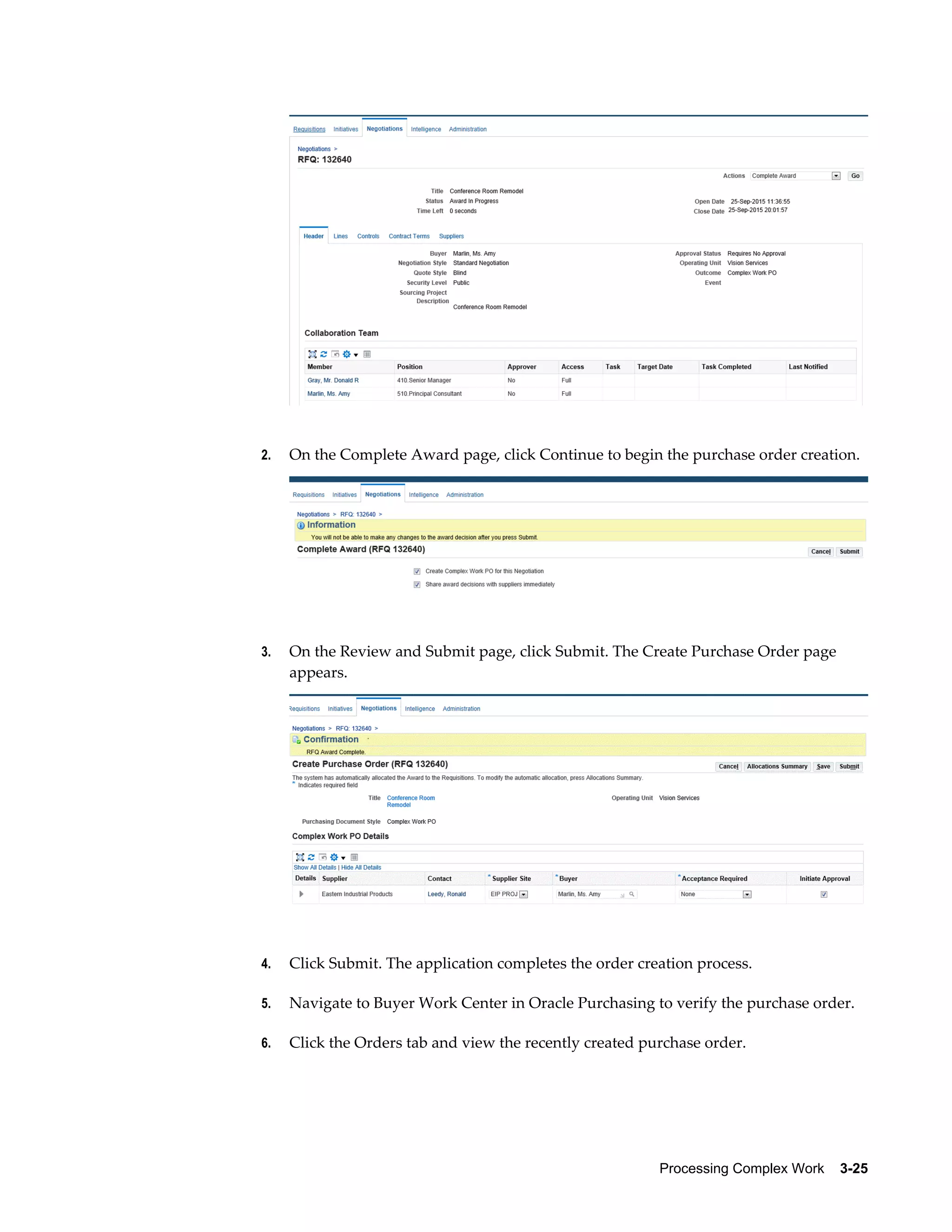 Processing Complex Work    3-25
2. On the Complete Award page, click Continue to begin the purchase order creation.
3. On the Review and Submit page, click Submit. The Create Purchase Order page
appears.
4. Click Submit. The application completes the order creation process.
5. Navigate to Buyer Work Center in Oracle Purchasing to verify the purchase order.
6. Click the Orders tab and view the recently created purchase order.
 