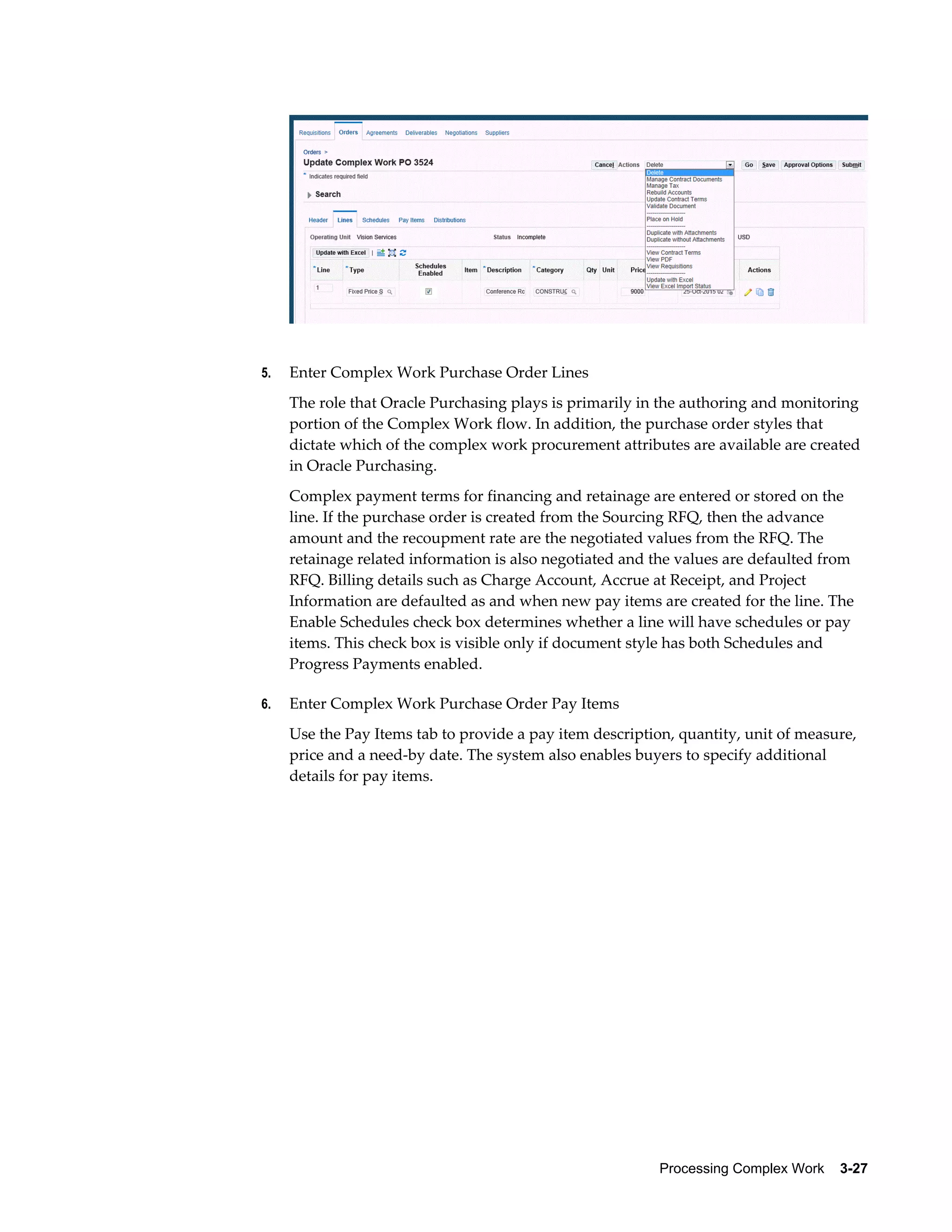Processing Complex Work    3-27
5. Enter Complex Work Purchase Order Lines
The role that Oracle Purchasing plays is primarily in the authoring and monitoring
portion of the Complex Work flow. In addition, the purchase order styles that
dictate which of the complex work procurement attributes are available are created
in Oracle Purchasing.
Complex payment terms for financing and retainage are entered or stored on the
line. If the purchase order is created from the Sourcing RFQ, then the advance
amount and the recoupment rate are the negotiated values from the RFQ. The
retainage related information is also negotiated and the values are defaulted from
RFQ. Billing details such as Charge Account, Accrue at Receipt, and Project
Information are defaulted as and when new pay items are created for the line. The
Enable Schedules check box determines whether a line will have schedules or pay
items. This check box is visible only if document style has both Schedules and
Progress Payments enabled.
6. Enter Complex Work Purchase Order Pay Items
Use the Pay Items tab to provide a pay item description, quantity, unit of measure,
price and a need-by date. The system also enables buyers to specify additional
details for pay items.
 