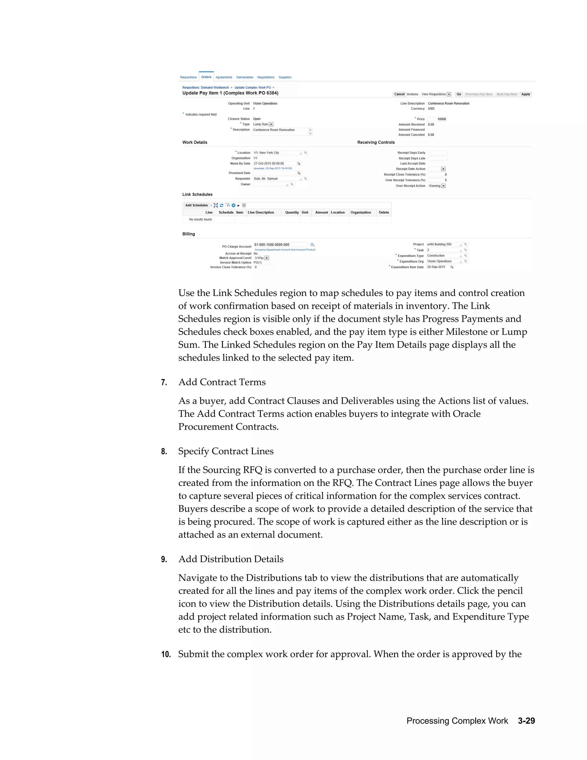 Processing Complex Work    3-29
Use the Link Schedules region to map schedules to pay items and control creation
of work confirmation based on receipt of materials in inventory. The Link
Schedules region is visible only if the document style has Progress Payments and
Schedules check boxes enabled, and the pay item type is either Milestone or Lump
Sum. The Linked Schedules region on the Pay Item Details page displays all the
schedules linked to the selected pay item.
7. Add Contract Terms
As a buyer, add Contract Clauses and Deliverables using the Actions list of values.
The Add Contract Terms action enables buyers to integrate with Oracle
Procurement Contracts.
8. Specify Contract Lines
If the Sourcing RFQ is converted to a purchase order, then the purchase order line is
created from the information on the RFQ. The Contract Lines page allows the buyer
to capture several pieces of critical information for the complex services contract.
Buyers describe a scope of work to provide a detailed description of the service that
is being procured. The scope of work is captured either as the line description or is
attached as an external document.
9. Add Distribution Details
Navigate to the Distributions tab to view the distributions that are automatically
created for all the lines and pay items of the complex work order. Click the pencil
icon to view the Distribution details. Using the Distributions details page, you can
add project related information such as Project Name, Task, and Expenditure Type
etc to the distribution.
10. Submit the complex work order for approval. When the order is approved by the
 