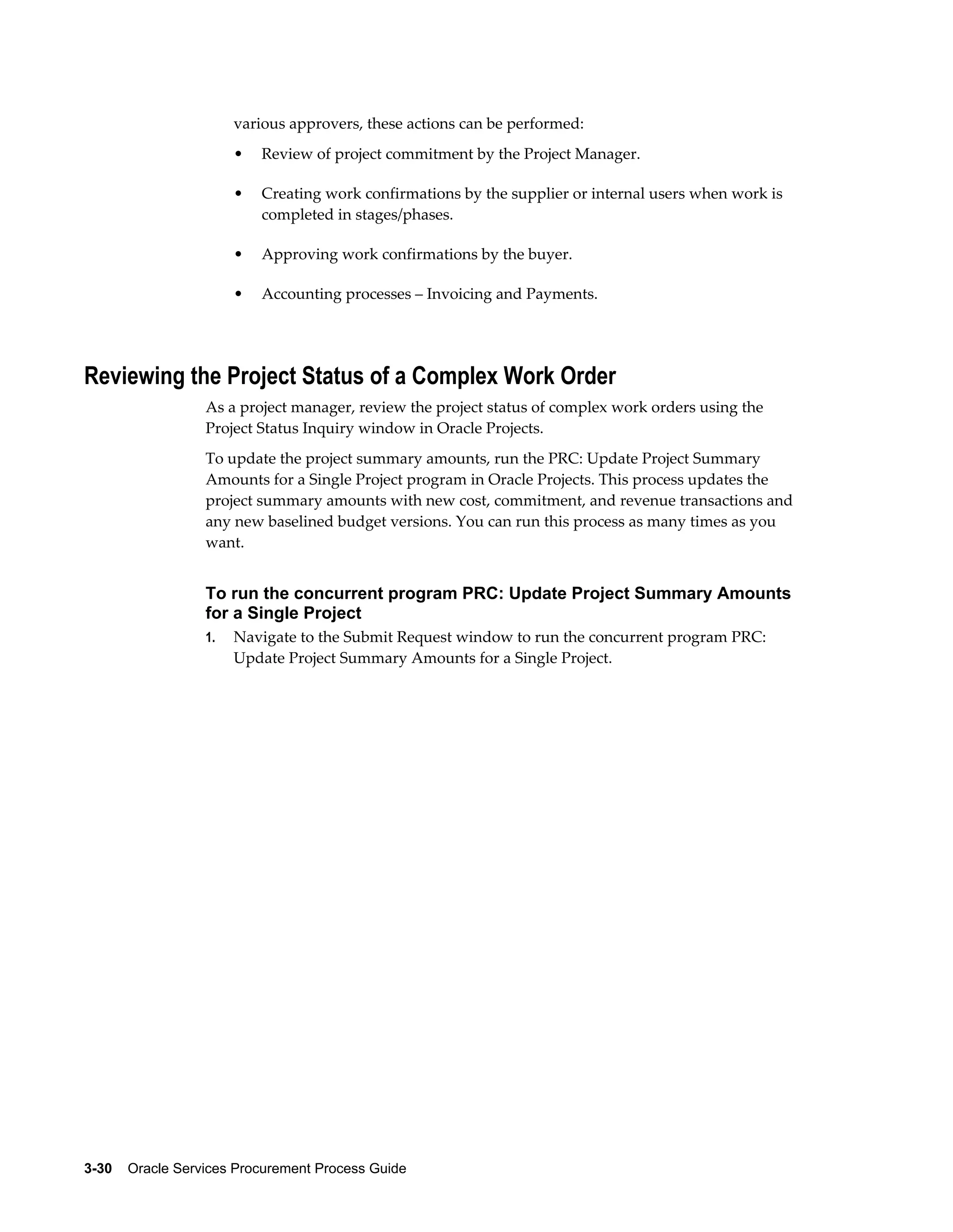 3-30    Oracle Services Procurement Process Guide
various approvers, these actions can be performed:
• Review of project commitment by the Project Manager.
• Creating work confirmations by the supplier or internal users when work is
completed in stages/phases.
• Approving work confirmations by the buyer.
• Accounting processes – Invoicing and Payments.
Reviewing the Project Status of a Complex Work Order
As a project manager, review the project status of complex work orders using the
Project Status Inquiry window in Oracle Projects.
To update the project summary amounts, run the PRC: Update Project Summary
Amounts for a Single Project program in Oracle Projects. This process updates the
project summary amounts with new cost, commitment, and revenue transactions and
any new baselined budget versions. You can run this process as many times as you
want.
To run the concurrent program PRC: Update Project Summary Amounts
for a Single Project
1. Navigate to the Submit Request window to run the concurrent program PRC:
Update Project Summary Amounts for a Single Project.
 