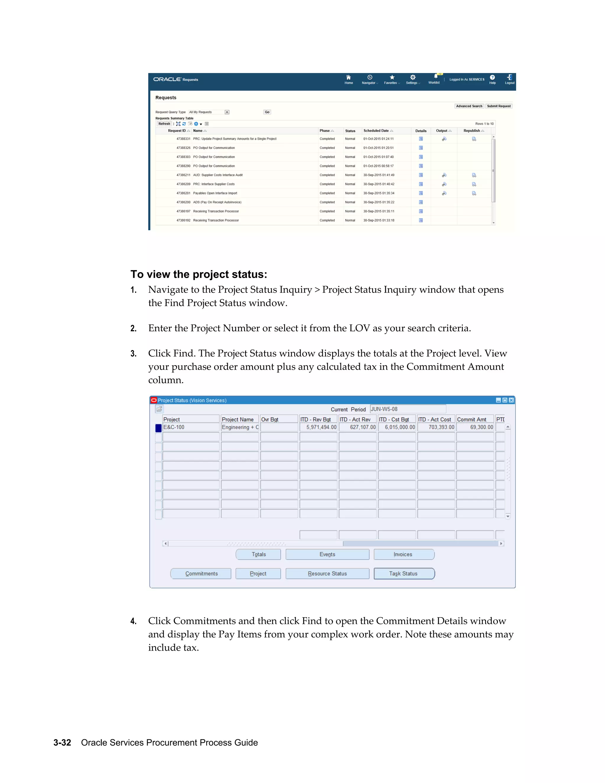 3-32    Oracle Services Procurement Process Guide
To view the project status:
1. Navigate to the Project Status Inquiry > Project Status Inquiry window that opens
the Find Project Status window.
2. Enter the Project Number or select it from the LOV as your search criteria.
3. Click Find. The Project Status window displays the totals at the Project level. View
your purchase order amount plus any calculated tax in the Commitment Amount
column.
4. Click Commitments and then click Find to open the Commitment Details window
and display the Pay Items from your complex work order. Note these amounts may
include tax.
 