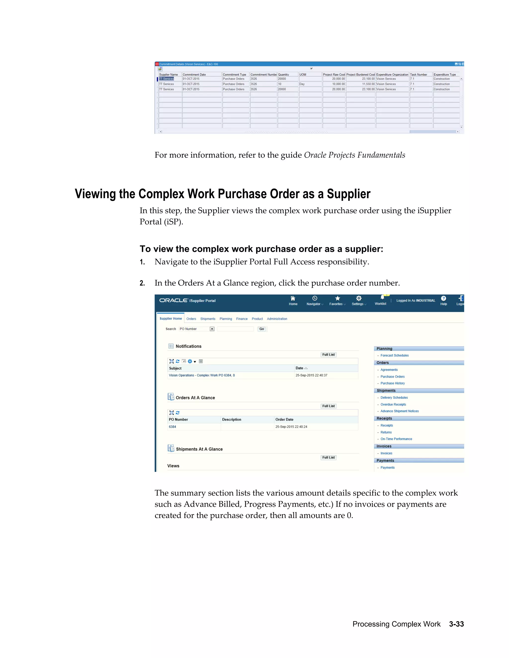 Processing Complex Work    3-33
For more information, refer to the guide Oracle Projects Fundamentals
Viewing the Complex Work Purchase Order as a Supplier
In this step, the Supplier views the complex work purchase order using the iSupplier
Portal (iSP).
To view the complex work purchase order as a supplier:
1. Navigate to the iSupplier Portal Full Access responsibility.
2. In the Orders At a Glance region, click the purchase order number.
The summary section lists the various amount details specific to the complex work
such as Advance Billed, Progress Payments, etc.) If no invoices or payments are
created for the purchase order, then all amounts are 0.
 