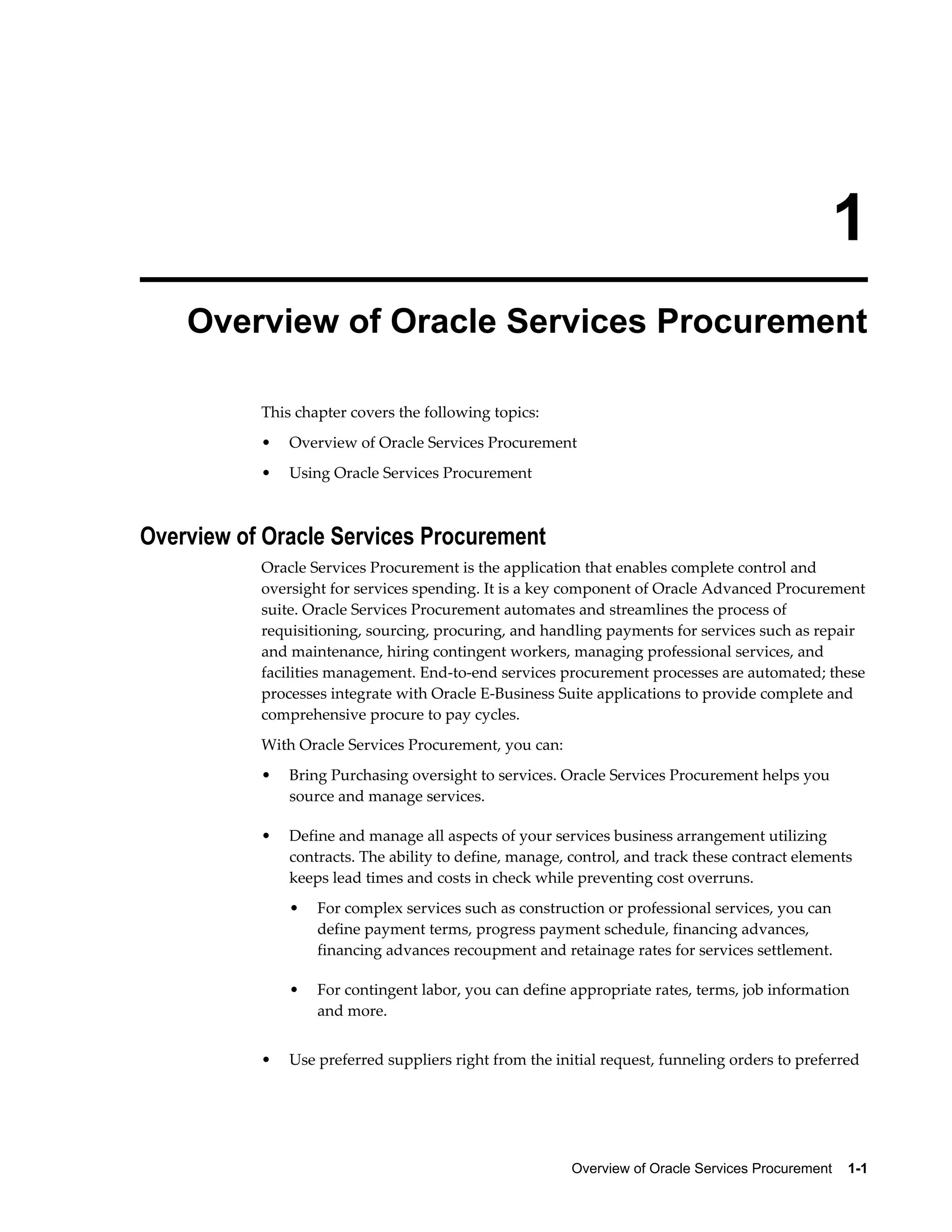 Overview of Oracle Services Procurement    1-1
1
Overview of Oracle Services Procurement
This chapter covers the following topics:
• Overview of Oracle Services Procurement
• Using Oracle Services Procurement
Overview of Oracle Services Procurement
Oracle Services Procurement is the application that enables complete control and
oversight for services spending. It is a key component of Oracle Advanced Procurement
suite. Oracle Services Procurement automates and streamlines the process of
requisitioning, sourcing, procuring, and handling payments for services such as repair
and maintenance, hiring contingent workers, managing professional services, and
facilities management. End-to-end services procurement processes are automated; these
processes integrate with Oracle E-Business Suite applications to provide complete and
comprehensive procure to pay cycles.
With Oracle Services Procurement, you can:
• Bring Purchasing oversight to services. Oracle Services Procurement helps you
source and manage services.
• Define and manage all aspects of your services business arrangement utilizing
contracts. The ability to define, manage, control, and track these contract elements
keeps lead times and costs in check while preventing cost overruns.
• For complex services such as construction or professional services, you can
define payment terms, progress payment schedule, financing advances,
financing advances recoupment and retainage rates for services settlement.
• For contingent labor, you can define appropriate rates, terms, job information
and more.
• Use preferred suppliers right from the initial request, funneling orders to preferred
 