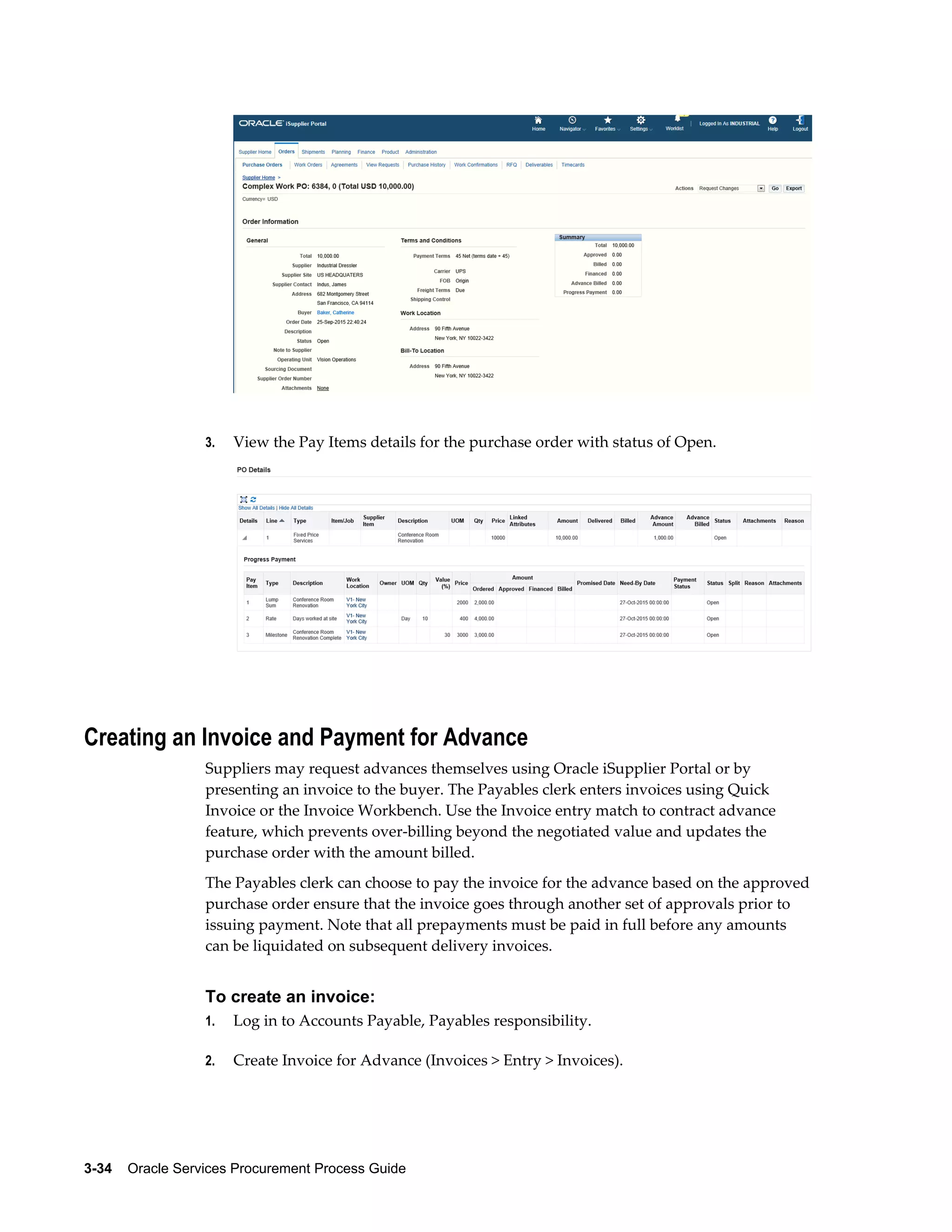 3-34    Oracle Services Procurement Process Guide
3. View the Pay Items details for the purchase order with status of Open.
Creating an Invoice and Payment for Advance
Suppliers may request advances themselves using Oracle iSupplier Portal or by
presenting an invoice to the buyer. The Payables clerk enters invoices using Quick
Invoice or the Invoice Workbench. Use the Invoice entry match to contract advance
feature, which prevents over-billing beyond the negotiated value and updates the
purchase order with the amount billed.
The Payables clerk can choose to pay the invoice for the advance based on the approved
purchase order ensure that the invoice goes through another set of approvals prior to
issuing payment. Note that all prepayments must be paid in full before any amounts
can be liquidated on subsequent delivery invoices.
To create an invoice:
1. Log in to Accounts Payable, Payables responsibility.
2. Create Invoice for Advance (Invoices > Entry > Invoices).
 