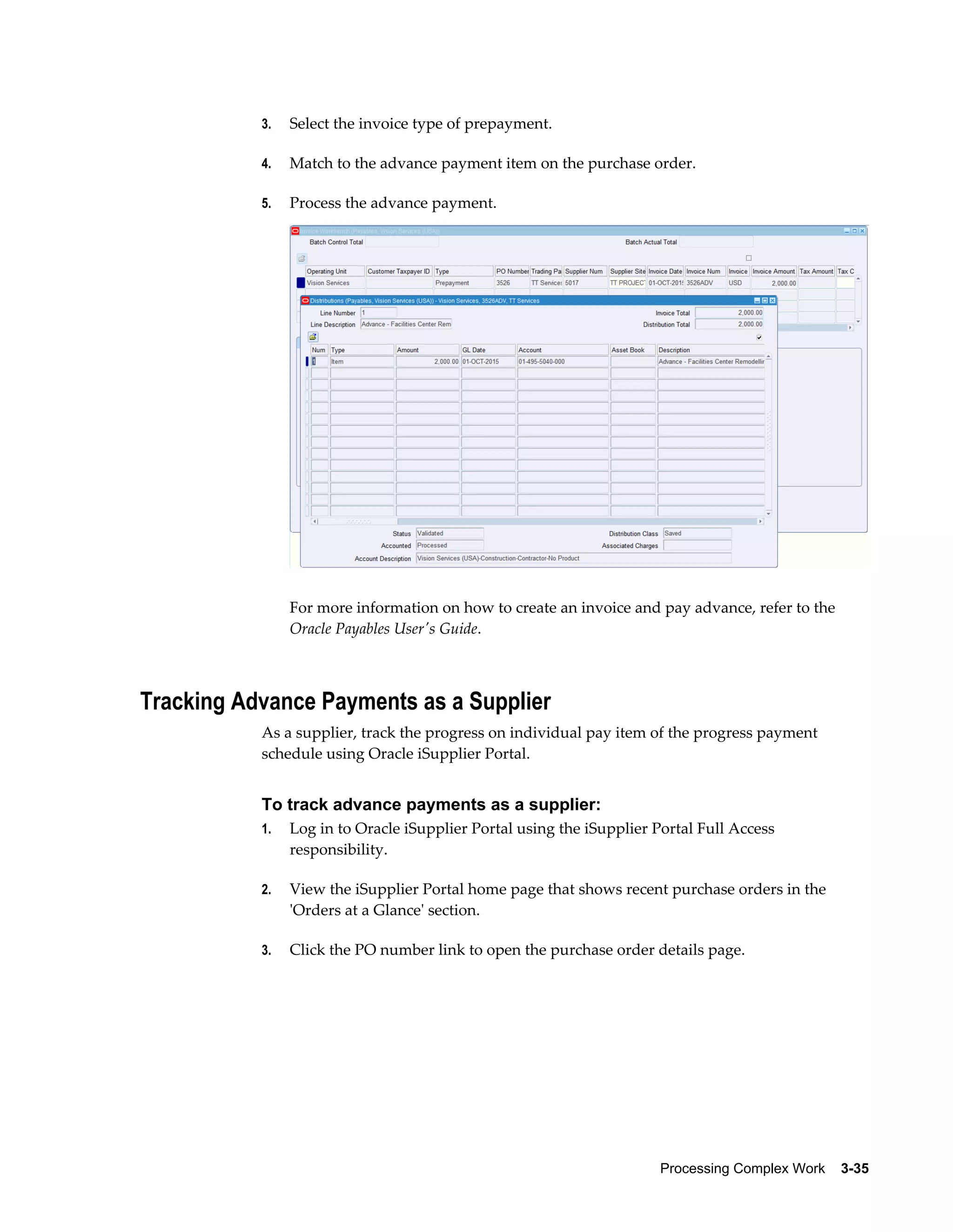 Processing Complex Work    3-35
3. Select the invoice type of prepayment.
4. Match to the advance payment item on the purchase order.
5. Process the advance payment.
For more information on how to create an invoice and pay advance, refer to the
Oracle Payables User's Guide.
Tracking Advance Payments as a Supplier
As a supplier, track the progress on individual pay item of the progress payment
schedule using Oracle iSupplier Portal.
To track advance payments as a supplier:
1. Log in to Oracle iSupplier Portal using the iSupplier Portal Full Access
responsibility.
2. View the iSupplier Portal home page that shows recent purchase orders in the
'Orders at a Glance' section.
3. Click the PO number link to open the purchase order details page.
 