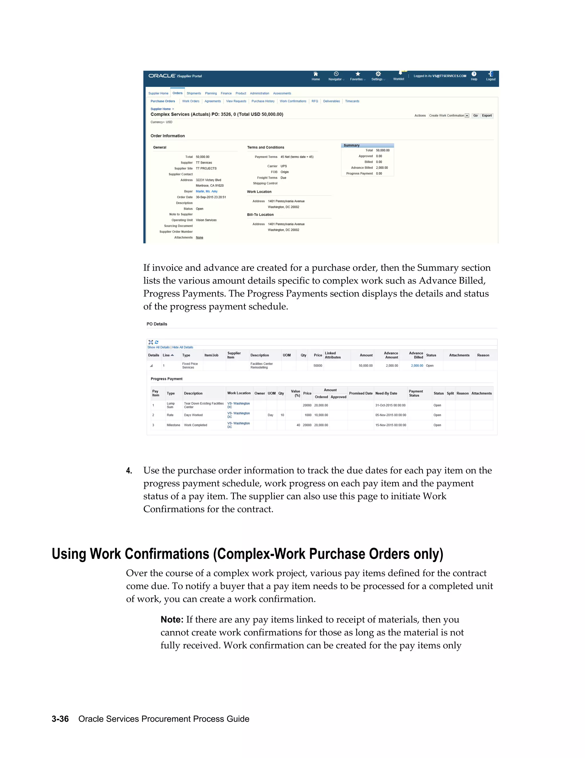 3-36    Oracle Services Procurement Process Guide
If invoice and advance are created for a purchase order, then the Summary section
lists the various amount details specific to complex work such as Advance Billed,
Progress Payments. The Progress Payments section displays the details and status
of the progress payment schedule.
4. Use the purchase order information to track the due dates for each pay item on the
progress payment schedule, work progress on each pay item and the payment
status of a pay item. The supplier can also use this page to initiate Work
Confirmations for the contract.
Using Work Confirmations (Complex-Work Purchase Orders only)
Over the course of a complex work project, various pay items defined for the contract
come due. To notify a buyer that a pay item needs to be processed for a completed unit
of work, you can create a work confirmation.
Note: If there are any pay items linked to receipt of materials, then you
cannot create work confirmations for those as long as the material is not
fully received. Work confirmation can be created for the pay items only
 