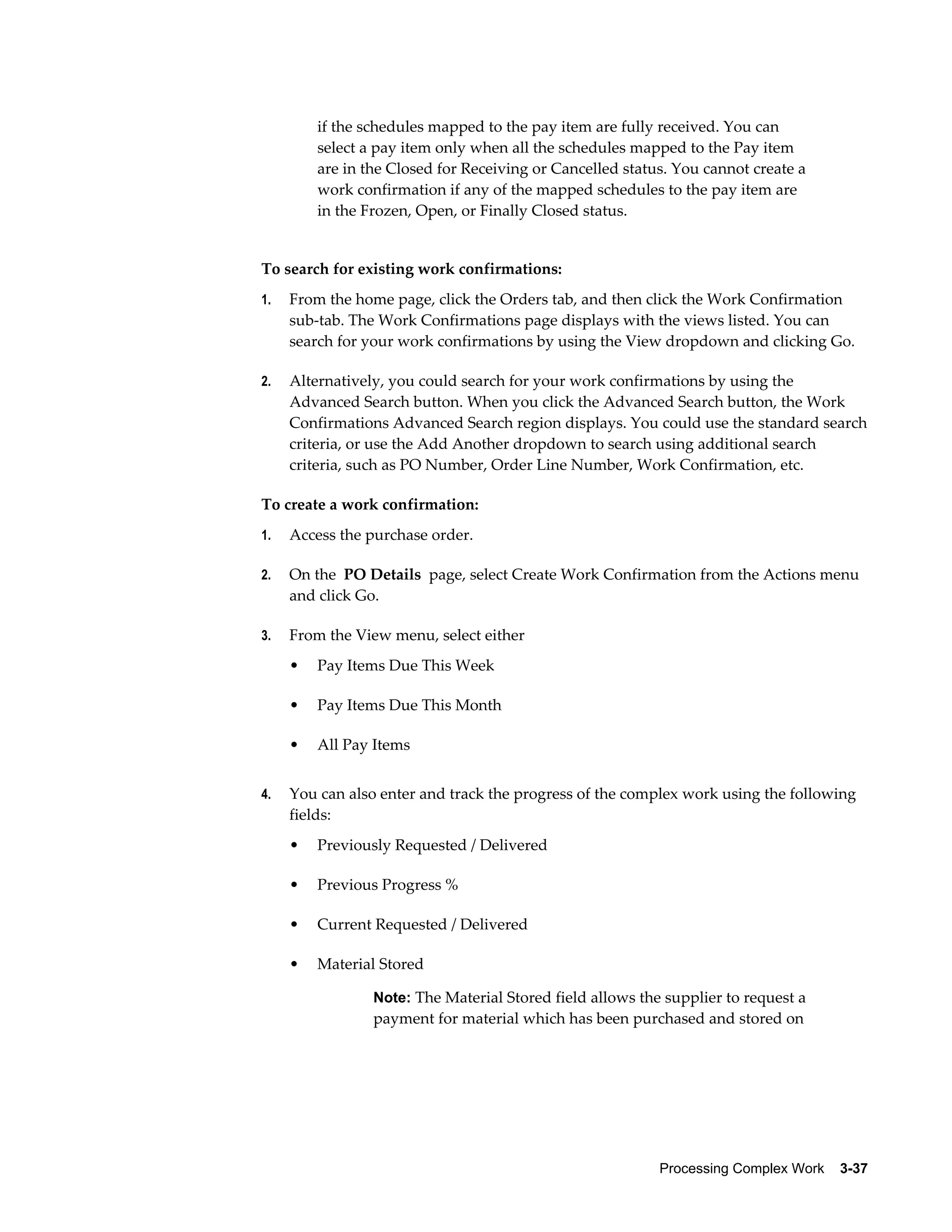 Processing Complex Work    3-37
if the schedules mapped to the pay item are fully received. You can
select a pay item only when all the schedules mapped to the Pay item
are in the Closed for Receiving or Cancelled status. You cannot create a
work confirmation if any of the mapped schedules to the pay item are
in the Frozen, Open, or Finally Closed status.
To search for existing work confirmations:
1. From the home page, click the Orders tab, and then click the Work Confirmation
sub-tab. The Work Confirmations page displays with the views listed. You can
search for your work confirmations by using the View dropdown and clicking Go.
2. Alternatively, you could search for your work confirmations by using the
Advanced Search button. When you click the Advanced Search button, the Work
Confirmations Advanced Search region displays. You could use the standard search
criteria, or use the Add Another dropdown to search using additional search
criteria, such as PO Number, Order Line Number, Work Confirmation, etc.
To create a work confirmation:
1. Access the purchase order.
2. On the PO Details page, select Create Work Confirmation from the Actions menu
and click Go.
3. From the View menu, select either
• Pay Items Due This Week
• Pay Items Due This Month
• All Pay Items
4. You can also enter and track the progress of the complex work using the following
fields:
• Previously Requested / Delivered
• Previous Progress %
• Current Requested / Delivered
• Material Stored
Note: The Material Stored field allows the supplier to request a
payment for material which has been purchased and stored on
 