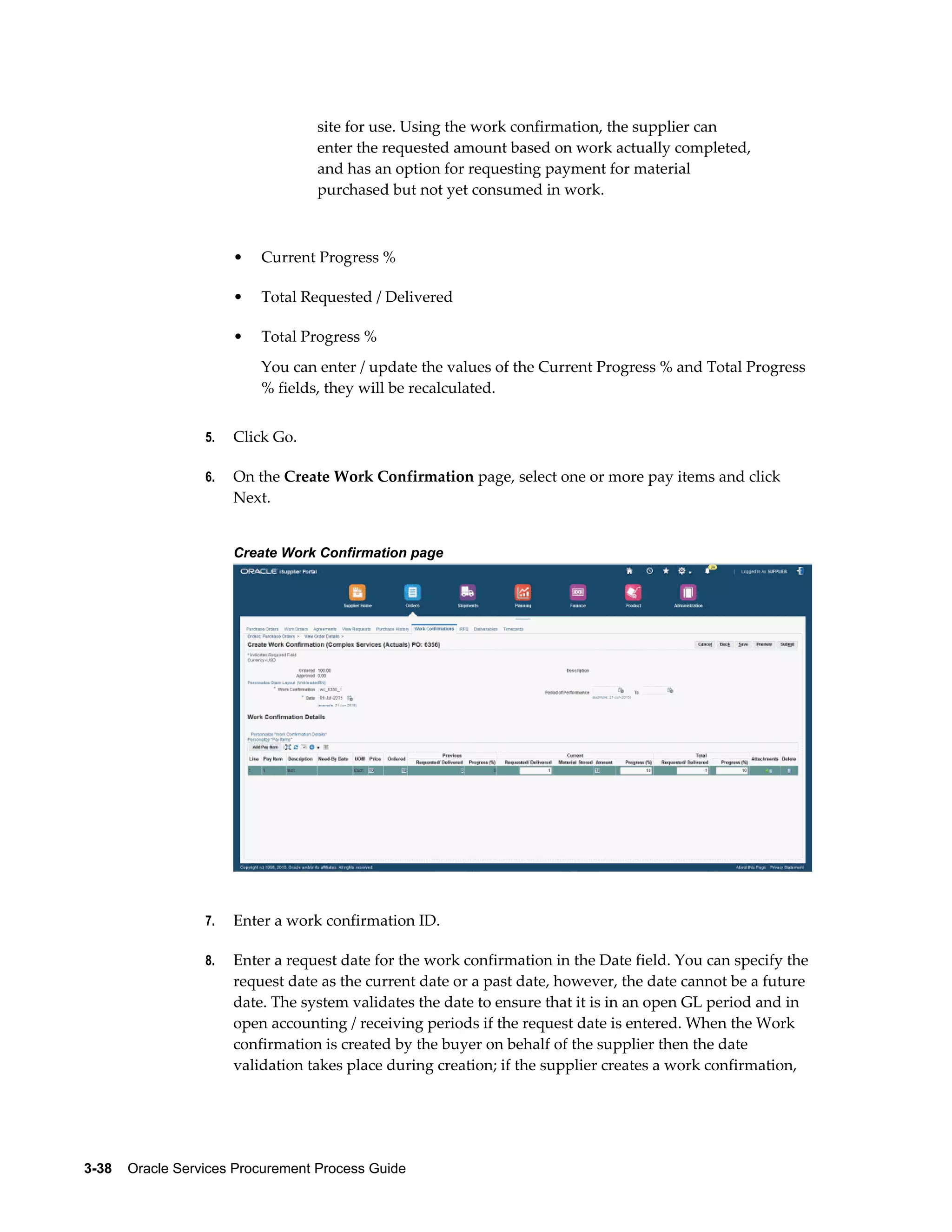 3-38    Oracle Services Procurement Process Guide
site for use. Using the work confirmation, the supplier can
enter the requested amount based on work actually completed,
and has an option for requesting payment for material
purchased but not yet consumed in work.
• Current Progress %
• Total Requested / Delivered
• Total Progress %
You can enter / update the values of the Current Progress % and Total Progress
% fields, they will be recalculated.
5. Click Go.
6. On the Create Work Confirmation page, select one or more pay items and click
Next.
Create Work Confirmation page
7. Enter a work confirmation ID.
8. Enter a request date for the work confirmation in the Date field. You can specify the
request date as the current date or a past date, however, the date cannot be a future
date. The system validates the date to ensure that it is in an open GL period and in
open accounting / receiving periods if the request date is entered. When the Work
confirmation is created by the buyer on behalf of the supplier then the date
validation takes place during creation; if the supplier creates a work confirmation,
 