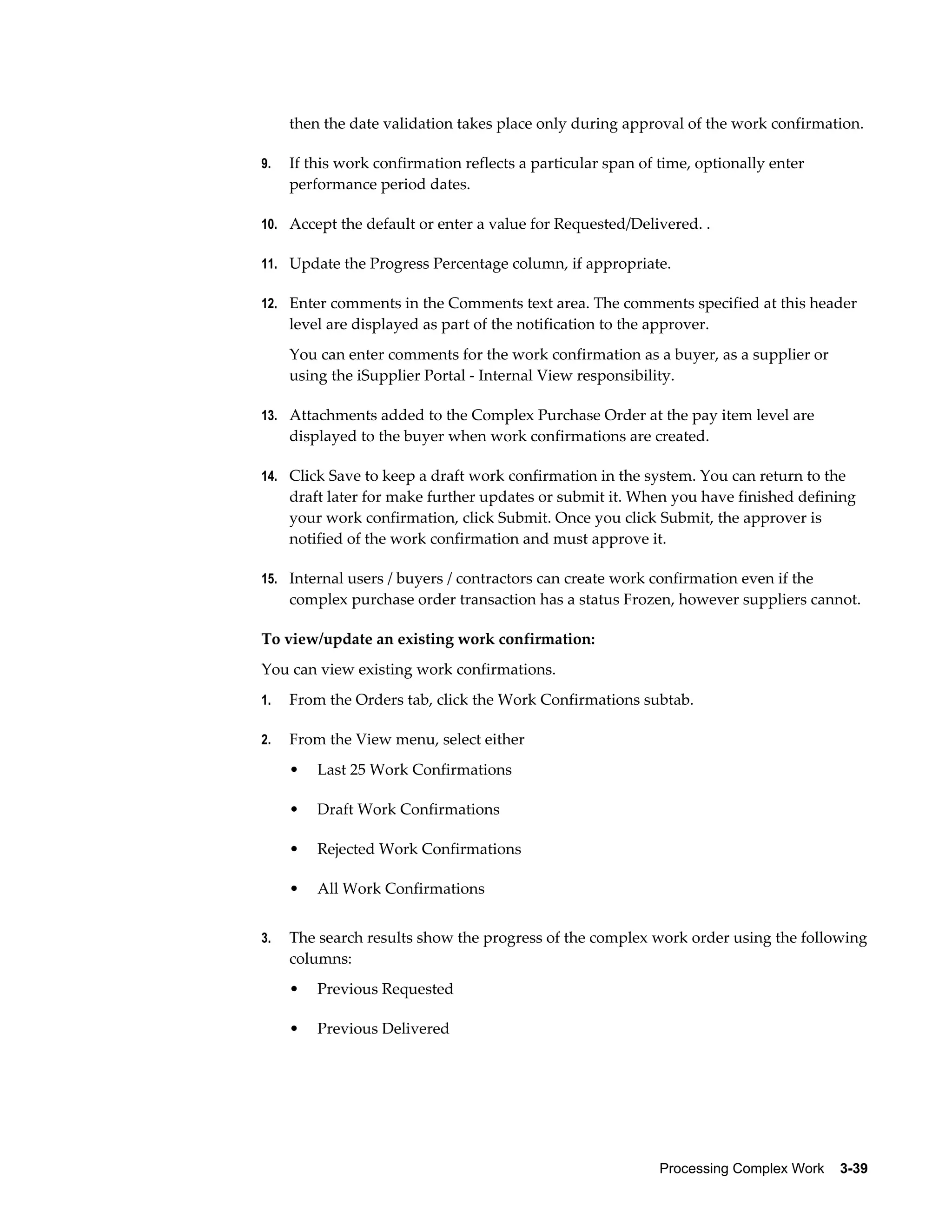 Processing Complex Work    3-39
then the date validation takes place only during approval of the work confirmation.
9. If this work confirmation reflects a particular span of time, optionally enter
performance period dates.
10. Accept the default or enter a value for Requested/Delivered. .
11. Update the Progress Percentage column, if appropriate.
12. Enter comments in the Comments text area. The comments specified at this header
level are displayed as part of the notification to the approver.
You can enter comments for the work confirmation as a buyer, as a supplier or
using the iSupplier Portal - Internal View responsibility.
13. Attachments added to the Complex Purchase Order at the pay item level are
displayed to the buyer when work confirmations are created.
14. Click Save to keep a draft work confirmation in the system. You can return to the
draft later for make further updates or submit it. When you have finished defining
your work confirmation, click Submit. Once you click Submit, the approver is
notified of the work confirmation and must approve it.
15. Internal users / buyers / contractors can create work confirmation even if the
complex purchase order transaction has a status Frozen, however suppliers cannot.
To view/update an existing work confirmation:
You can view existing work confirmations.
1. From the Orders tab, click the Work Confirmations subtab.
2. From the View menu, select either
• Last 25 Work Confirmations
• Draft Work Confirmations
• Rejected Work Confirmations
• All Work Confirmations
3. The search results show the progress of the complex work order using the following
columns:
• Previous Requested
• Previous Delivered
 