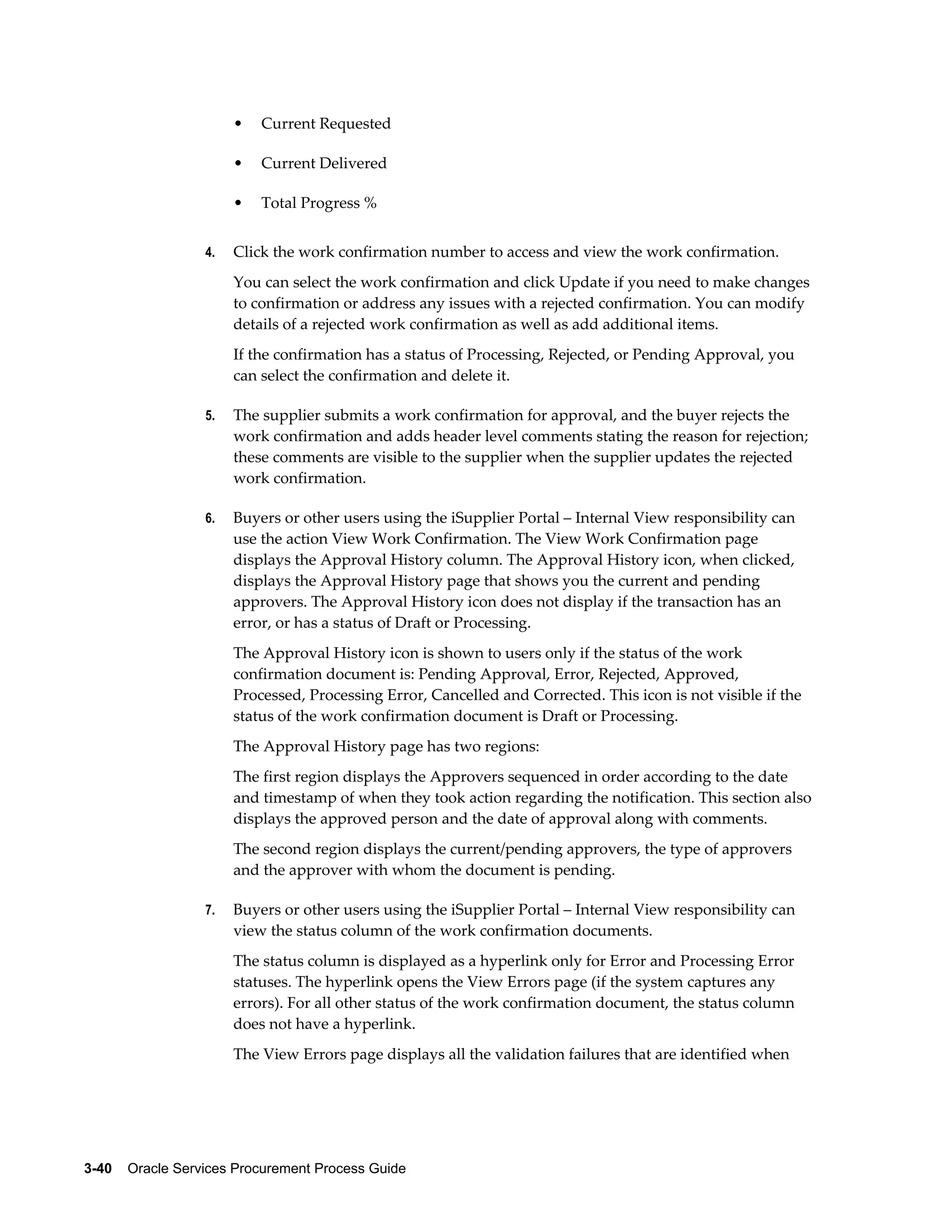 3-40    Oracle Services Procurement Process Guide
• Current Requested
• Current Delivered
• Total Progress %
4. Click the work confirmation number to access and view the work confirmation.
You can select the work confirmation and click Update if you need to make changes
to confirmation or address any issues with a rejected confirmation. You can modify
details of a rejected work confirmation as well as add additional items.
If the confirmation has a status of Processing, Rejected, or Pending Approval, you
can select the confirmation and delete it.
5. The supplier submits a work confirmation for approval, and the buyer rejects the
work confirmation and adds header level comments stating the reason for rejection;
these comments are visible to the supplier when the supplier updates the rejected
work confirmation.
6. Buyers or other users using the iSupplier Portal – Internal View responsibility can
use the action View Work Confirmation. The View Work Confirmation page
displays the Approval History column. The Approval History icon, when clicked,
displays the Approval History page that shows you the current and pending
approvers. The Approval History icon does not display if the transaction has an
error, or has a status of Draft or Processing.
The Approval History icon is shown to users only if the status of the work
confirmation document is: Pending Approval, Error, Rejected, Approved,
Processed, Processing Error, Cancelled and Corrected. This icon is not visible if the
status of the work confirmation document is Draft or Processing.
The Approval History page has two regions:
The first region displays the Approvers sequenced in order according to the date
and timestamp of when they took action regarding the notification. This section also
displays the approved person and the date of approval along with comments.
The second region displays the current/pending approvers, the type of approvers
and the approver with whom the document is pending.
7. Buyers or other users using the iSupplier Portal – Internal View responsibility can
view the status column of the work confirmation documents.
The status column is displayed as a hyperlink only for Error and Processing Error
statuses. The hyperlink opens the View Errors page (if the system captures any
errors). For all other status of the work confirmation document, the status column
does not have a hyperlink.
The View Errors page displays all the validation failures that are identified when
 